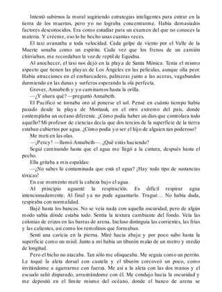 Intentó subirnos la moral sugiriendo estrategias inteligentes para entrar en la
tierra de los muertos, pero yo no lograba concentrarme. Había demasiados
factores desconocidos. Era como estudiar para un examen del que no conoces la
materia. Y créeme, eso lo he hecho unas cuantas veces.
El taxi avanzaba a toda velocidad. Cada golpe de viento por el Valle de la
Muerte sonaba como un espíritu. Cada vez que los frenos de un camión
chirriaban, me recordaban la voz de reptil de Equidna.
Al anochecer, el taxi nos dejó en la playa de Santa Mónica. Tenía el mismo
aspecto que tienen las playas de Los Ángeles en las películas, aunque olía peor.
Había atracciones en el embarcadero, palmeras junto a las aceras, vagabundos
durmiendo en las dunas y surferos esperando la ola perfecta.
Grover, Annabeth y yo caminamos hasta la orilla.
—¿Y ahora qué? —preguntó Annabeth.
El Pacífico se tornaba oro al ponerse el sol. Pensé en cuánto tiempo había
pasado desde la playa de Montauk, en el otro extremo del país, donde
contemplaba un océano diferente. ¿Cómo podía haber un dios que controlara todo
aquello? Mi profesor de ciencias decía que dos tercios de la superficie de la tierra
estaban cubiertos por agua. ¿Cómo podía yo ser el hijo de alguien tan poderoso?
Me metí en las olas.
—¡Percy! —llamó Annabeth—. ¿Qué estás haciendo?
Seguí caminando hasta que el agua me llegó a la cintura, después hasta el
pecho.
Ella gritaba a mis espaldas:
—¿No sabes lo contaminada que está el agua? ¡Hay todo tipo de sustancias
tóxicas!
En ese momento metí la cabeza bajo el agua.
Al principio aguanté la respiración. Es difícil respirar agua
intencionadamente. Al final ya no pude aguantarlo. Tragué… No había duda,
respiraba con normalidad.
Bajé hasta los bancos. No se veía nada con aquella oscuridad, pero de algún
modo sabía dónde estaba todo. Sentía la textura cambiante del fondo. Veía las
colonias de erizos en las barras de arena. Incluso distinguía las corrientes, las frías
y las calientes, así como los remolinos que formaban.
Sentí una caricia en la pierna. Miré hacia abajo y por poco subo hasta la
superficie como un misil. Junto a mí había un tiburón mako de un metro y medio
de longitud.
Pero el bicho no atacaba. Tan sólo me olisqueaba. Me seguía como un perrito.
Le toqué la aleta dorsal con cautela y el tiburón corcoveó un poco, como
invitándome a agarrarme con fuerza. Me así a la aleta con las dos manos y el
escualo salió disparado, arrastrándome con él. Me condujo hacia la oscuridad y
me depositó en el límite mismo del océano, donde el banco de arena se
 