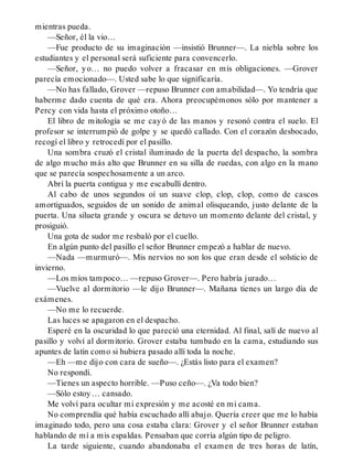 mientras pueda.
—Señor, él la vio…
—Fue producto de su imaginación —insistió Brunner—. La niebla sobre los
estudiantes y el personal será suficiente para convencerlo.
—Señor, yo… no puedo volver a fracasar en mis obligaciones. —Grover
parecía emocionado—. Usted sabe lo que significaría.
—No has fallado, Grover —repuso Brunner con amabilidad—. Yo tendría que
haberme dado cuenta de qué era. Ahora preocupémonos sólo por mantener a
Percy con vida hasta el próximo otoño…
El libro de mitología se me cayó de las manos y resonó contra el suelo. El
profesor se interrumpió de golpe y se quedó callado. Con el corazón desbocado,
recogí el libro y retrocedí por el pasillo.
Una sombra cruzó el cristal iluminado de la puerta del despacho, la sombra
de algo mucho más alto que Brunner en su silla de ruedas, con algo en la mano
que se parecía sospechosamente a un arco.
Abrí la puerta contigua y me escabullí dentro.
Al cabo de unos segundos oí un suave clop, clop, clop, como de cascos
amortiguados, seguidos de un sonido de animal olisqueando, justo delante de la
puerta. Una silueta grande y oscura se detuvo un momento delante del cristal, y
prosiguió.
Una gota de sudor me resbaló por el cuello.
En algún punto del pasillo el señor Brunner empezó a hablar de nuevo.
—Nada —murmuró—. Mis nervios no son los que eran desde el solsticio de
invierno.
—Los míos tampoco… —repuso Grover—. Pero habría jurado…
—Vuelve al dormitorio —le dijo Brunner—. Mañana tienes un largo día de
exámenes.
—No me lo recuerde.
Las luces se apagaron en el despacho.
Esperé en la oscuridad lo que pareció una eternidad. Al final, salí de nuevo al
pasillo y volví al dormitorio. Grover estaba tumbado en la cama, estudiando sus
apuntes de latín como si hubiera pasado allí toda la noche.
—Eh —me dijo con cara de sueño—. ¿Estás listo para el examen?
No respondí.
—Tienes un aspecto horrible. —Puso ceño—. ¿Va todo bien?
—Sólo estoy… cansado.
Me volví para ocultar mi expresión y me acosté en mi cama.
No comprendía qué había escuchado allí abajo. Quería creer que me lo había
imaginado todo, pero una cosa estaba clara: Grover y el señor Brunner estaban
hablando de mí a mis espaldas. Pensaban que corría algún tipo de peligro.
La tarde siguiente, cuando abandonaba el examen de tres horas de latín,
 