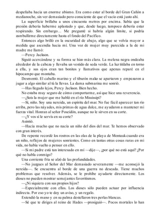 despeñaba hacia un enorme abismo. Era como estar al borde del Gran Cañón a
medianoche, sin ver demasiado pero consciente de que el vacío está justo ahí.
La superficie brillaba a unos cincuenta metros por encima. Sabía que la
presión debería haberme aplastado y que, desde luego, tampoco debería estar
respirando. Sin embargo… Me pregunté si habría algún límite, si podría
zambullirme directamente hasta el fondo del Pacífico.
Entonces algo brilló en la oscuridad de abajo, algo que se volvía mayor a
medida que ascendía hacia mí. Una voz de mujer muy parecida a la de mi
madre me llamó:
—Percy Jackson.
Siguió acercándose y su forma se hizo más clara. La melena negra ondeaba
alrededor de la cabeza y llevaba un vestido de seda verde. La luz titilaba en torno
a ella, y sus ojos eran tan bonitos y llamativos que apenas reparé en el
hipocampo que montaba.
Desmontó. El caballo marino y el tiburón mako se apartaron y empezaron a
jugar a algo similar al tú la llevas. La dama submarina me sonrió.
—Has llegado lejos, Percy Jackson. Bien hecho.
No estaba muy seguro de cómo comportarme, así que hice una reverencia.
—¿Sois la mujer que me habló en el río Mississipi?
—Sí, niño. Soy una nereida, un espíritu del mar. No fue fácil aparecer tan río
arriba, pero las náyades, mis primas de agua dulce, me ayudaron a mantener mi
fuerza vital. Honran al señor Poseidón, aunque no le sirven en su corte.
—¿Y vos sí le servís en su corte?
Asintió.
—Hacía mucho que no nacía un niño del dios del mar. Te hemos observado
con gran interés.
De repente recordé los rostros en las olas de la playa de Montauk cuando era
un niño, reflejos de mujeres sonrientes. Como en tantas otras cosas raras en mi
vida, no había vuelto a pensar en ello.
—Si mi padre está tan interesado en mí —dije—, ¿por qué no está aquí? ¿Por
qué no habla conmigo?
Una corriente fría se alzó de las profundidades.
—No juzgues al Señor del Mar demasiado severamente —me aconsejó la
nereida—. Se encuentra al borde de una guerra no deseada. Tiene muchos
problemas que resolver. Además, se le prohíbe ayudarte directamente. Los
dioses no pueden mostrar semejantes favoritismos.
—¿Ni siquiera con sus propios hijos?
—Especialmente con ellos. Los dioses sólo pueden actuar por influencia
indirecta. Por eso yo te doy un aviso, y un regalo.
Extendió la mano y en su palma destellaron tres perlas blancas.
—Sé que te diriges al reino de Hades —prosiguió—. Pocos mortales lo han
 