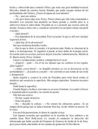 hecho y sobrevivido para contarlo: Orfeo, que tenía una gran habilidad musical;
Hércules, dotado de enorme fuerza; Houdini, que podía escapar incluso de las
profundidades del Tártaro. ¿Tienes tú alguno de esos talentos?
—Yo… pues no, señora.
—Ah, pero tienes algo más, Percy. Posees dones que sólo estás empezando a
descubrir. Los oráculos han predicho un futuro grande y terrible para ti, si
sobrevives hasta la edad adulta. Poseidón no va a permitir que mueras antes de
tiempo. Así pues, toma esto, y cuando te encuentres en un apuro rompe una perla
a tus pies.
—¿Qué pasará?
—Eso dependerá de la necesidad. Pero recuerda: lo que es del mar siempre
regresará al mar.
—¿Qué hay de la advertencia?
Sus ojos emitieron destellos verdes.
—Haz lo que te dicte el corazón, o lo perderás todo. Hades se alimenta de la
duda y la desesperanza. Te engañará si puede, te hará dudar de tu propio juicio.
En cuanto estés en su reino, jamás te dejará marchar voluntariamente. Mantén la
fe. Buena suerte, Percy Jackson.
Llamó a su hipocampo, montó y cabalgó hacia el vacío.
—¡Espera! —grité—. En el río me dijisteis que no confiara en los regalos.
¿Qué regalos?
—¡Adiós, joven héroe! —se despidió mientras su voz se desvanecía en las
profundidades—. ¡Escucha tu corazón! —Se convirtió en una motita de luz verde
y desapareció.
Quise seguirla y conocer la corte de Poseidón, pero miré hacia arriba, al
atardecer que oscurecía la superficie. Mis amigos esperaban. Teníamos tan poco
tiempo…
Nadé hasta la superficie.
Cuando llegué a la playa, mis ropas se secaron al instante. Les conté a Grover
y Annabeth todo lo ocurrido y les enseñé las perlas.
Ella hizo una mueca.
—No hay regalo sin precio.
—Éstas son gratis.
—No. —Sacudió la cabeza—. « No existen los almuerzos gratis» . Es un
antiguo dicho griego que se aplica bastante bien hoy en día. Habrá un precio. Ya
lo verás.
Con tan feliz pensamiento, le dimos la espalda al mar.
Con algunas monedas que quedaban en la mochila de Ares subimos a un
autobús hasta West Hollywood. Le enseñé al conductor la dirección del
inframundo que había sacado del Emporio de Gnomos de Jardín de la tía Eme,
pero jamás había oído hablar de los estudios de grabación El Otro Barrio.
 