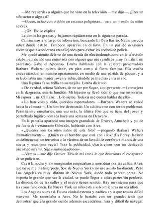 —Me recuerdas a alguien que he visto en la televisión —me dijo—. ¿Eres un
niño actor o algo así?
—Bueno, actúo como doble en escenas peligrosas… para un montón de niños
actores.
—¡Oh! Eso lo explica.
Le dimos las gracias y bajamos rápidamente en la siguiente parada.
Caminamos a lo largo de kilómetros, buscando El Otro Barrio. Nadie parecía
saber dónde estaba. Tampoco aparecía en el listín. En un par de ocasiones
tuvimos que escondernos en callejones para evitar los coches de policía.
Me quedé atónito delante de una tienda de electrodomésticos: en la televisión
estaban emitiendo una entrevista con alguien que me resultaba muy familiar: mi
padrastro, Gabe el Apestoso. Estaba hablando con la célebre presentadora
Barbara Walters; quiero decir, en plan como si fuera famoso. Ella estaba
entrevistándolo en nuestro apartamento, en medio de una partida de póquer, y a
su lado había una mujer joven y rubia, dándole palmaditas en la mano.
Una lágrima falsa brilló en su mejilla. Estaba diciendo:
« De verdad, señora Walters, de no ser por Sugar, aquí presente, mi consejera
en la desgracia, estaría hundido. Mi hijastro se llevó todo lo que me importaba.
Mi esposa… mi Cámaro… L-lo siento. Todavía me cuesta hablar de ello» .
« Lo han visto y oído, queridos espectadores. —Barbara Walters se volvió
hacia la cámara—. Un hombre destrozado. Un adolescente con serios problemas.
Permítanme enseñarles, una vez más, la última foto que se tiene del joven y
perturbado fugitivo, tomada hace una semana en Denver» .
En la pantalla apareció una imagen granulada de Grover, Annabeth y yo de
pie fuera del restaurante Colorado, hablando con Ares.
« ¿Quiénes son los otros niños de esta foto? —preguntó Barbara Walters
dramáticamente—. ¿Quién es el hombre que está con ellos? ¿Es Percy Jackson
un delincuente, un terrorista o la víctima de un lavado de cerebro a manos de una
nueva y espantosa secta? Tras la publicidad, charlaremos con un destacado
psicólogo infantil. Sigan sintonizándonos» .
—Vamos —me dijo Grover. Tiró de mí antes de que destrozara el escaparate
de un puñetazo.
Cayó la noche y los marginados empezaban a merodear por las calles. A ver,
que no se me malinterprete. Soy de Nueva Yorky no me asusto fácilmente. Pero
Los Angeles es muy distinto de Nueva York, donde todo parece cerca. No
importa lo grande que sea la ciudad, se puede llegar a todas partes sin perderte.
La disposición de las calles y el metro tienen sentido. Hay un sistema para que
las cosas funcionen. En Nueva York, un niño está a salvo mientras no sea idiota.
Los Angeles no es así. Es una ciudad extensa y caótica en la que resulta difícil
moverse. Me recordaba a Ares. No le bastaba con ser grande; tenía que
demostrar que era grande siendo además escandalosa, rara y difícil de navegar.
 