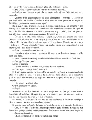 aterrizaje y llevaba varias cadenas de plata alrededor del cuello.
—Soy Crusty —gruñó con una sonrisa manchada de sarro.
—Perdone que hayamos entrado en tropel —le dije—. Sólo estábamos…
mirando.
—Quieres decir escondiéndoos de esos gamberros —rezongó—. Merodean
por aquí todas las noches. Gracias a ellos entra mucha gente en mi negocio.
Decidme, ¿os interesa una cama de agua?
Iba a decir « no, gracias» , pero él me puso una zarpa en el hombro y nos
condujo a la zona de exposición. Había toda una colección de camas de agua de
las más diversas formas, cabezales, ornamentos y colores; tamaño grande,
tamaño supergrande, tamaño emperador del universo…
—Éste es mi modelo más popular. —Orgulloso, Crusty nos enseñó una cama
cubierta con sábanas de satén negro y antorchas de lava incrustadas en el
cabezal. El colchón vibraba, así que parecía de gelatina—. Masaje a cien manos
—informó—. Venga, probadlo. Tiraos en plancha, echad una cabezadita. No me
importa, total hoy no hay clientes.
—Pues… —musité— no creo que…
—¡Masaje a cien manos! —exclamó Grover, y se lanzó en picado—. ¡Eh,
tíos! Esto mola.
—Hum —murmuró Crusty, acariciándose la coriácea barbilla—. Casi, casi.
—Casi ¿qué? —pregunté.
Miró a Annabeth.
—Hazme un favor y prueba ésta, cariño. Podría irte bien.
—Pero ¿qué…? —respondió Annabeth.
Él le dio una palmadita en la espalda para darle confianza y la condujo hasta
el modelo Safari Deluxe, con leones de madera de teca labrados en la estructura
y un edredón de estampado de leopardo. Annabeth no quiso tumbarse y Crusty la
empujó.
—¡Eh, oiga! —protestó ella.
Crusty chasqueó los dedos.
—Ergo!
Súbitamente, de los lados de la cama surgieron cuerdas que amarraron a
Annabeth al colchón. Grover intentó levantarse, pero las cuerdas salieron
también de su cama de satén y lo inmovilizaron.
—¡N-n-no m-m-mola-a-a! —aulló, la voz vibrándole a causa del masaje a
cien manos—. ¡N-n-no m-m-mola na-a-a-da!
El gigante miró a Annabeth, luego se volvió hacia mí y me enseñó los dientes.
—Casi, mecachis —lamentó. Intenté apartarme, pero su mano me agarró por
la nuca—. ¡Venga, chico! No te preocupes. Te encontraremos una en un segundo.
—Suelte a mis amigos.
—Oh, desde luego. Pero primero tienen que caber.
 