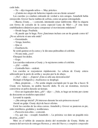 cada lado.
—Ya —dije tragando saliva—. Muy práctico.
—¡Cuánto me alegro de haberme topado con un cliente sensato!
Las cuerdas ya estaban estirando de verdad a mis amigos. Annabeth había
enrojecido. Grover hacía ruiditos de asfixia, como un ganso estrangulado.
—Bueno, Crusty… —comenté, intentando sonar indiferente. Miré la etiqueta
con forma de corazón de la cama especial Luna de Miel—. ¿Y ésta tiene
estabilizadores dinámicos para compensar el movimiento ondulante?
—Desde luego. Pruébala.
—Sí, puede que lo haga. Pero ¿funcionan incluso con un tío grande como tú?
¿No se advierte ni una sola onda?
—Garantizado.
—Venga, hombre.
—Que sí.
—Enséñamelo.
Se sentó gustoso en la cama y le dio unas palmaditas al colchón.
—Ni una onda, ¿ves?
Chasqueé los dedos.
—Ergo.
Las cuerdas rodearon a Crusty y lo sujetaron contra el colchón.
—¡Eh! —chilló.
—Centradlo bien —ordené.
Las cuerdas se reajustaron rápidamente. La cabeza de Crusty entera
sobresalió por la parte de arriba y sus pies por la de abajo.
—¡No! —dijo—. ¡Espera! ¡Esto es sólo una demostración!
Destapé el bolígrafo y Anaklusmos se desplegó.
—Bien, prepárate… —No sentía ningún escrúpulo por lo que iba a hacer. Si
Crusty era humano, no podría hacerle daño. Si era un monstruo, merecía
convertirse en polvo durante un tiempo.
—Eres un regateador duro, ¿eh? —dijo—. ¡Vale, te hago un treinta por ciento
de descuento en modelos especiales!
Levanté la espada.
—¡Sin entrega inicial! ¡Ni intereses durante los seis primeros meses!
Asesté un golpe. Crusty dejó de hacer ofertas.
Corté las cuerdas de las otras camas. Annabeth y Grover se pusieron en pie,
entre temblores, gruñidos y maldiciones.
—Parecéis más altos —comenté.
—Uy, qué risa —resopló Annabeth—. La próxima vez date un poquitín más
de prisa, ¿vale?
Miré en el tablón de anuncios detrás del mostrador de Crusty. Había un
anuncio del servicio de entregas Hermes, y otro del Nuevo y completo compendio
 