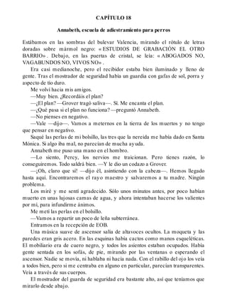CAPÍTULO 18
Annabeth, escuela de adiestramiento para perros
Estábamos en las sombras del bulevar Valencia, mirando el rótulo de letras
doradas sobre mármol negro: « ESTUDIOS DE GRABACIÓN EL OTRO
BARRIO» . Debajo, en las puertas de cristal, se leía: « ABOGADOS NO,
VAGABUNDOS NO, VIVOS NO» .
Era casi medianoche, pero el recibidor estaba bien iluminado y lleno de
gente. Tras el mostrador de seguridad había un guardia con gafas de sol, porra y
aspecto de tío duro.
Me volví hacia mis amigos.
—Muy bien. ¿Recordáis el plan?
—¿El plan? —Grover tragó saliva—. Sí. Me encanta el plan.
—¿Qué pasa si el plan no funciona? —preguntó Annabeth.
—No pienses en negativo.
—Vale —dijo—. Vamos a meternos en la tierra de los muertos y no tengo
que pensar en negativo.
Saqué las perlas de mi bolsillo, las tres que la nereida me había dado en Santa
Mónica. Si algo iba mal, no parecían de mucha ayuda.
Annabeth me puso una mano en el hombro.
—Lo siento, Percy, los nervios me traicionan. Pero tienes razón, lo
conseguiremos. Todo saldrá bien. —Y le dio un codazo a Grover.
—¡Oh, claro que sí! —dijo él, asintiendo con la cabeza—. Hemos llegado
hasta aquí. Encontraremos el rayo maestro y salvaremos a tu madre. Ningún
problema.
Los miré y me sentí agradecido. Sólo unos minutos antes, por poco habían
muerto en unas lujosas camas de agua, y ahora intentaban hacerse los valientes
por mí, para infundirme ánimos.
Me metí las perlas en el bolsillo.
—Vamos a repartir un poco de leña subterránea.
Entramos en la recepción de EOB.
Una música suave de ascensor salía de altavoces ocultos. La moqueta y las
paredes eran gris acero. En las esquinas había cactos como manos esqueléticas.
El mobiliario era de cuero negro, y todos los asientos estaban ocupados. Había
gente sentada en los sofás, de pie, mirando por las ventanas o esperando el
ascensor. Nadie se movía, ni hablaba ni hacía nada. Con el rabillo del ojo los veía
a todos bien, pero si me centraba en alguno en particular, parecían transparentes.
Veía a través de sus cuerpos.
El mostrador del guarda de seguridad era bastante alto, así que teníamos que
mirarlo desde abajo.
 