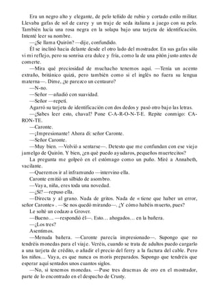 Era un negro alto y elegante, de pelo teñido de rubio y cortado estilo militar.
Llevaba gafas de sol de carey y un traje de seda italiana a juego con su pelo.
También lucía una rosa negra en la solapa bajo una tarjeta de identificación.
Intenté leer su nombre.
—¿Se llama Quirón? —dije, confundido.
Él se inclinó hacia delante desde el otro lado del mostrador. En sus gafas sólo
vi mi reflejo, pero su sonrisa era dulce y fría, como la de una pitón justo antes de
comerte.
—Mira qué preciosidad de muchacho tenemos aquí. —Tenía un acento
extraño, británico quizá, pero también como si el inglés no fuera su lengua
materna—. Dime, ¿te parezco un centauro?
—N-no.
—Señor —añadió con suavidad.
—Señor —repetí.
Agarró su tarjeta de identificación con dos dedos y pasó otro bajo las letras.
—¿Sabes leer esto, chaval? Pone C-A-R-O-N-T-E. Repite conmigo: CA-
RON-TE.
—Caronte.
—¡Impresionante! Ahora di: señor Caronte.
—Señor Caronte.
—Muy bien. —Volvió a sentarse—. Detesto que me confundan con ese viejo
jamelgo de Quirón. Y bien, ¿en qué puedo ayudaros, pequeños muertecitos?
La pregunta me golpeó en el estómago como un puño. Miré a Annabeth,
vacilante.
—Queremos ir al inframundo —intervino ella.
Caronte emitió un silbido de asombro.
—Vaya, niña, eres toda una novedad.
—¿Sí? —repuso ella.
—Directa y al grano. Nada de gritos. Nada de « tiene que haber un error,
señor Caronte» . —Se nos quedó mirando—. ¿Y cómo habéis muerto, pues?
Le solté un codazo a Grover.
—Bueno… —respondió él—. Esto… ahogados… en la bañera.
—¿Los tres?
Asentimos.
—Menuda bañera. —Caronte parecía impresionado—. Supongo que no
tendréis monedas para el viaje. Veréis, cuando se trata de adultos puedo cargarlo
a una tarjeta de crédito, o añadir el precio del ferry a la factura del cable. Pero
los niños… Vaya, es que nunca os morís preparados. Supongo que tendréis que
esperar aquí sentados unos cuantos siglos.
—No, si tenemos monedas. —Puse tres dracmas de oro en el mostrador,
parte de lo encontrado en el despacho de Crusty.
 