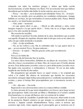 colapsado con todos los nombres griegos y latinos que había escrito
incorrectamente, el señor Brunner me llamó. Por un momento temí que hubiese
descubierto que los había oído hablar la noche anterior, pero no era eso.
—Percy —me dijo—, no te desanimes por abandonar Yancy. Es… lo mejor.
Su tono era amable, pero sus palabras me resultaban embarazosas. Aunque
hablaba en voz baja, los que terminaban el examen podían oírlo. Nancy Bobofit
me sonrió y me lanzó besitos sarcásticos.
—Vale, señor —murmuré.
—Lo que quiero decir es que… —Meció su silla adelante y atrás, como
inseguro respecto a lo que quería decir—. Verás, éste no es el lugar adecuado
para ti. Era sólo cuestión de tiempo.
Me escocían las mejillas.
Allí estaba mi profesor favorito, delante de la clase, diciéndome que no podía
con aquello. Después de repetirme durante todo el año que creía en mí, ahora me
salía con que estaba destinado a la patada.
—Vale —le dije temblando.
—No, no me refiero a eso. Oh, lo confundes todo. Lo que quiero decir es
que… no eres normal, Percy. No pasa nada por…
—Gracias —le espeté—. Muchas gracias, señor, por recordármelo.
—Percy…
Pero ya me había ido.
El último día del trimestre hice la maleta.
Los otros chicos bromeaban, hablaban de sus planes de vacaciones. Uno de
ellos iba a hacer excursionismo en Suiza. Otro, de crucero por el Caribe durante
un mes. Eran delincuentes juveniles, como yo, pero delincuentes juveniles ricos.
Sus papás eran ejecutivos, o embajadores, o famosos. Yo era un don nadie,
surgido de una familia de don nadies.
Me preguntaron qué pensaba hacer yo aquel verano, y les respondí que
volvía a la ciudad. Me abstuve de mencionar que durante las vacaciones
necesitaría conseguir algún trabajo paseando perros o vendiendo suscripciones de
revistas, y pasar el tiempo libre preocupándome por si encontraría escuela en
otoño.
—Ah —dijo uno—. Eso mola.
Regresaron a sus conversaciones como si yo nunca hubiese existido.
La única persona de la que temía despedirme era Grover, pero luego no tuve
que preocuparme: había reservado un billete a Manhattan en el mismo autobús
Greyhound que yo, así que allí íbamos, otra vez camino de la ciudad.
Grover no paró de escudriñar el pasillo todo el trayecto, observando al resto
de los pasajeros. Reparé entonces en que siempre se comportaba de manera
nerviosa e inquieta cuando abandonábamos Yancy, como si temiese que
ocurriera algo malo. Antes suponía que le preocupaba que se metieran con él,
 