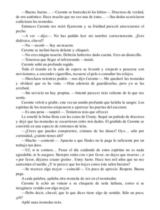 —Bueno, bueno… —Caronte se humedeció los labios—. Dracmas de verdad,
de oro auténtico. Hace mucho que no veo una de éstas… —Sus dedos acariciaron
codiciosos las monedas.
Entonces Caronte me miró fijamente y su frialdad pareció atravesarme el
pecho.
—A ver —dijo—. No has podido leer mi nombre correctamente. ¿Eres
disléxico, chaval?
—No —mentí—. Soy un muerto.
Caronte se inclinó hacia delante y olisqueó.
—No eres ningún muerto. Debería haberme dado cuenta. Eres un diosecillo.
—Tenemos que llegar al inframundo —insistí.
Caronte soltó un profundo rugido.
Todo el mundo en la sala de espera se levantó y empezó a pasearse con
nerviosismo, a encender cigarrillos, mesarse el pelo o consultar los relojes.
—Marchaos mientras podáis —nos dijo Caronte—. Me quedaré las monedas
y olvidaré que os he visto. —Hizo ademán de guardárselas, pero yo se las
arrebaté.
—Sin servicio no hay propina. —Intenté parecer más valiente de lo que me
sentía.
Caronte volvió a gruñir, esta vez un sonido profundo que helaba la sangre. Los
espíritus de los muertos empezaron a aporrear las puertas del ascensor.
—Es una pena —suspiré—. Teníamos más que ofrecer.
Le enseñé la bolsa llena con las cosas de Crusty. Saqué un puñado de dracmas
y dejé que las monedas se escurrieran entre mis dedos. El gruñido de Caronte se
convirtió en una especie de ronroneo de león.
—¿Crees que puedes comprarme, criatura de los dioses? Oye… sólo por
curiosidad, ¿cuánto tienes ahí?
—Mucho —contesté—. Apuesto a que Hades no le paga lo suficiente por un
trabajo tan duro.
—Uf, si te contara… Pasar el día cuidando de estos espíritus no es nada
agradable, te lo aseguro. Siempre están con « por favor, no dejes que muera» , o
« por favor, déjame cruzar gratis» . Estoy harto. Hace tres mil años que no me
aumentan el sueldo. ¿Y te parece que los trajes como éste salen baratos?
—Se merece algo mejor —coincidí—. Un poco de aprecio. Respeto. Buena
paga.
A cada palabra, apilaba otra moneda de oro en el mostrador.
Caronte le echó un vistazo a su chaqueta de seda italiana, como si se
imaginara vestido con algo mejor.
—Debo decir, chaval, que lo que dices tiene algo de sentido. Sólo un poco,
¿eh?
Apilé unas monedas más.
 