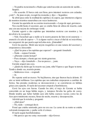 —Yo podría mencionarle a Hades que usted necesita un aumento de sueldo…
Suspiró.
—De acuerdo. El barco está casi lleno, pero intentaré meteros con calzador,
¿vale? —Se puso en pie, recogió las monedas y dijo—: Seguidme.
Se abrió paso entre la multitud de espíritus a la espera, que intentaron colgarse
de nosotros mientras susurraban con voces lastimeras.
Caronte los apartaba de su camino murmurando: « Largo de aquí, gorrones» .
Nos escoltó hasta el ascensor, que ya estaba lleno de almas de muerto, cada
una con una tarjeta de embarque verde.
Caronte agarró a dos espíritus que intentaban meterse con nosotros y los
devolvió a la recepción.
—Vale. Escuchad: que a nadie se le ocurra pasarse de listo en mi ausencia —
anunció a la sala de espera—. Y si alguno vuelve a tocar el dial de mi micrófono,
me aseguraré de que paséis aquí mil años más. ¿Entendido?
Cerró las puertas. Metió una tarjeta magnética en una ranura del ascensor y
empezamos a descender.
—¿Qué les pasa a los espíritus que esperan? —preguntó Annabeth.
—Nada —repuso Caronte.
—¿Durante cuánto tiempo?
—Para siempre, o hasta que me siento generoso.
—Vaya —dijo Annabeth—. Eso no parece… justo.
Caronte arqueó una ceja.
—¿Quién ha dicho que la muerte sea justa, niña? Espera a que llegue tu turno.
Yendo a donde vas, morirás pronto.
—Saldremos vivos —respondí.
—Ja.
De repente sentí un mareo. No bajábamos, sino que íbamos hacia delante. El
aire se tornó neblinoso. Los espíritus que nos rodeaban empezaron a cambiar de
forma. Sus prendas modernas se desvanecieron y se convirtieron en hábitos
grises con capucha. El suelo del ascensor empezó a bambolearse.
Cerré los ojos con fuerza. Cuando los abrí, el traje de Caronte se había
convertido en un largo hábito negro, y tampoco llevaba las gafas de carey.
Donde tendría que haber habido ojos sólo había cuencas vacías; como las de
Ares pero totalmente oscuras, llenas de noche, muerte y desesperación.
Advirtió que lo miraba y preguntó:
—¿Qué pasa?
—No, nada —conseguí decir.
Pensé que estaba sonriendo, pero no era eso. La carne de su rostro se estaba
volviendo transparente, y podía verle el cráneo.
El suelo seguía bamboleándose.
—Me parece que me estoy mareando —dijo Grover.
 