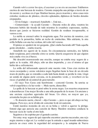 Cuando volví a cerrar los ojos, el ascensor ya no era un ascensor. Estábamos
encima de una barcaza de madera. Caronte empujaba una pértiga a través de un
río oscuro y aceitoso en el que flotaban huesos, peces muertos y otras cosas más
extrañas: muñecas de plástico, claveles aplastados, diplomas de bordes dorados
empapados.
—El río Estigio —murmuró Annabeth—. Está tan…
—Contaminado —la ayudó Caronte—. Durante miles de años, vosotros los
humanos habéis ido tirando de todo mientras lo cruzabais: esperanzas, sueños,
deseos que jamás se hicieron realidad. Gestión de residuos irresponsable, si
vamos a eso.
La niebla se enroscó sobre la mugrienta agua. Por encima de nosotros, casi
perdido en la penumbra, había un techo de estalactitas. Más adelante, la otra
orilla brillaba con una luz verdosa, del color del veneno.
El pánico se apoderó de mi garganta. ¿Qué estaba haciendo allí? Toda aquella
gente alrededor… estaba muerta.
Annabeth me agarró de la mano. En circunstancias normales, me habría
dado vergüenza, pero entendía cómo se sentía. Quería asegurarse de que alguien
más estaba vivo en el barco.
Me descubrí murmurando una oración, aunque no estaba muy seguro de a
quién se la rezaba. Allí abajo, sólo un dios importaba, y era el mismo al que
había ido a enfrentarme.
La orilla del inframundo apareció ante nuestra vista. Unos cien metros de
rocas escarpadas y arena volcánica negra llegaban hasta la base de un elevado
muro de piedra, que se extendía a cada lado hasta donde se perdía la vista. Llegó
un sonido de alguna parte cercana, en la penumbra verde, y reverberó en las
rocas: el gruñido de un animal de gran tamaño.
—El viejo Tres Caras está hambriento —comentó Caronte. Su sonrisa se
volvió esquelética a la luz verde—. Mala suerte, diosecillos.
La quilla de la barcaza se posó sobre la arena negra. Los muertos empezaron
a desembarcar. Una mujer llevaba a una niña pequeña de la mano. Un anciano y
una anciana cojeaban agarrados del brazo. Un chico, no mayor que yo,
arrastraba los pies en su hábito gris.
—Te desearía suerte, chaval —dijo Caronte—, pero es que ahí abajo no hay
ninguna. Pero oye, no te olvides de comentar lo de mi aumento.
Contó nuestras monedas de oro en su bolsa y volvió a agarrar la pértiga.
Entonó algo que parecía una canción de Barry Manilow mientras conducía la
barcaza vacía de vuelta al otro lado.
Seguimos a los espíritus por el gastado camino.
No estoy muy seguro de qué esperaba encontrar: puertas nacaradas, una reja
negra enorme o algo así. La verdad es que la entrada a aquel mundo subterráneo
parecía un cruce entre la seguridad del aeropuerto y la autopista de Nueva
 