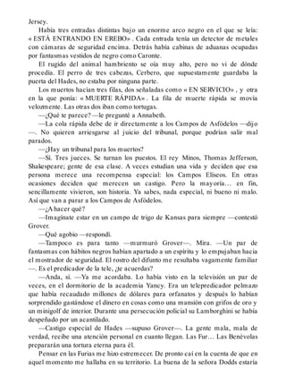 Jersey.
Había tres entradas distintas bajo un enorme arco negro en el que se leía:
« ESTÁ ENTRANDO EN EREBO» . Cada entrada tenía un detector de metales
con cámaras de seguridad encima. Detrás había cabinas de aduanas ocupadas
por fantasmas vestidos de negro como Caronte.
El rugido del animal hambriento se oía muy alto, pero no vi de dónde
procedía. El perro de tres cabezas, Cerbero, que supuestamente guardaba la
puerta del Hades, no estaba por ninguna parte.
Los muertos hacían tres filas, dos señaladas como « EN SERVICIO» , y otra
en la que ponía: « MUERTE RÁPIDA» . La fila de muerte rápida se movía
velozmente. Las otras dos iban como tortugas.
—¿Qué te parece? —le pregunté a Annabeth.
—La cola rápida debe de ir directamente a los Campos de Asfódelos —dijo
—. No quieren arriesgarse al juicio del tribunal, porque podrían salir mal
parados.
—¿Hay un tribunal para los muertos?
—Sí. Tres jueces. Se turnan los puestos. El rey Minos, Thomas Jefferson,
Shakespeare; gente de esa clase. A veces estudian una vida y deciden que esa
persona merece una recompensa especial: los Campos Elíseos. En otras
ocasiones deciden que merecen un castigo. Pero la mayoría… en fin,
sencillamente vivieron, son historia. Ya sabes, nada especial, ni bueno ni malo.
Así que van a parar a los Campos de Asfódelos.
—¿A hacer qué?
—Imagínate estar en un campo de trigo de Kansas para siempre —contestó
Grover.
—Qué agobio —respondí.
—Tampoco es para tanto —murmuró Grover—. Mira. —Un par de
fantasmas con hábitos negros habían apartado a un espíritu y lo empujaban hacia
el mostrador de seguridad. El rostro del difunto me resultaba vagamente familiar
—. Es el predicador de la tele, ¿te acuerdas?
—Anda, sí. —Ya me acordaba. Lo había visto en la televisión un par de
veces, en el dormitorio de la academia Yancy. Era un telepredicador pelmazo
que había recaudado millones de dólares para orfanatos y después lo habían
sorprendido gastándose el dinero en cosas como una mansión con grifos de oro y
un minigolf de interior. Durante una persecución policial su Lamborghini se había
despeñado por un acantilado.
—Castigo especial de Hades —supuso Grover—. La gente mala, mala de
verdad, recibe una atención personal en cuanto llegan. Las Fur… Las Benévolas
prepararán una tortura eterna para él.
Pensar en las Furias me hizo estremecer. De pronto caí en la cuenta de que en
aquel momento me hallaba en su territorio. La buena de la señora Dodds estaría
 