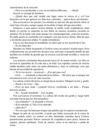 relamiéndose de la emoción.
—Pero si es predicador y cree en un infierno diferente… —objeté.
Grover se encogió de hombros.
—¿Quién dice que esté viendo este lugar como lo vemos tú y yo? Los
humanos ven lo que quieren ver. Sois muy cabezotas… quiero decir, persistentes.
Nos acercamos a las puertas. Los alaridos se oían tan alto que hacían vibrar el
suelo bajo mis pies, aunque seguía sin localizar el lugar del que procedían.
Entonces, a unos quince metros delante, la niebla verde resplandeció. Justo
donde el camino se separaba en tres había un enorme monstruo envuelto en
sombras. No lo había visto antes porque era semitransparente, como los muertos.
Si estaba quieto se confundía con cualquier cosa que tuviera detrás. Sólo los ojos
y los dientes parecían sólidos. Y estaba mirándome.
Casi se me desencajó la mandíbula. Lo único que se me ocurrió decir fue:
—Es un rottweiler.
Siempre me había imaginado a Cerbero como un enorme mastín negro. Pero
evidentemente era un rottweiler de pura raza, salvo por el pequeño detalle de que
también era el doble de grande que un mamut, casi del todo invisible, y tenía tres
cabezas.
Los muertos caminaban directamente hacia él: no tenían miedo. Las filas en
servicio se apartaban de él cada una a un lado. Los espíritus camino de muerte
rápida pasaban justo entre sus patas delanteras y bajo su estómago, cosa que
hacían sin necesidad de agacharse.
—Ya lo veo mejor —murmuré—. ¿Por qué pasa eso?
—Creo… —Annabeth se humedeció los labios—. Me temo que es porque nos
encontramos más cerca de estar muertos.
La cabeza central del perro se alargó hacia nosotros. Olisqueó el aire y gruñó.
—Huele a los vivos —dije.
—Pero no pasa nada —contestó Grover, temblando a mi lado—. Porque
tenemos un plan.
—Ya —musitó Annabeth—. Eso, un plan.
Nos acercamos al monstruo. La cabeza del medio nos gruñó y luego ladró
con tanta fuerza que me hizo parpadear.
—¿Lo entiendes? —le pregunté a Grover.
—Sí lo entiendo, sí. Vaya si lo entiendo.
—¿Qué dice?
—No creo que los humanos tengan una palabra que lo exprese exactamente.
Saqué un palo de mi mochila: el poste que había arrancado de la cama de
Crusty modelo safari. Lo sostuve en alto, intentando canalizar hacia Cerbero
pensamientos perrunos felices: anuncios de exquisiteces para perro, huesos de
juguete, piensos apetitosos. Traté de sonreír, como si no estuviera a punto de
morir.
 