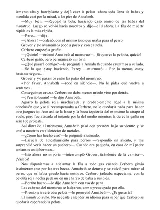 lamento alto y horripilante y dejó caer la pelota, ahora toda llena de babas y
mordida casi por la mitad, a los pies de Annabeth.
—Muy bien. —Recogió la bola, haciendo caso omiso de las babas del
monstruo. Luego se volvió hacia nosotros y dijo—: Id ahora. La fila de muerte
rápida es la más rápida.
—Pero… —dije.
—¡Ahora! —ordenó, con el mismo tono que usaba para el perro.
Grover y yo avanzamos poco a poco y con cautela.
Cerbero empezó a gruñir.
—¡Quieto! —ordenó Annabeth al monstruo—. ¡Si quieres la pelotita, quieto!
Cerbero gañó, pero permaneció inmóvil.
—¿Qué pasará contigo? —le pregunté a Annabeth cuando cruzamos a su lado.
—Sé lo que estoy haciendo, Percy —murmuró—. Por lo menos, estoy
bastante segura…
Grover y yo pasamos entre las patas del monstruo.
« Por favor, Annabeth —recé en silencio—. No le pidas que vuelva a
sentarse» .
Conseguimos cruzar. Cerbero no daba menos miedo visto por detrás.
—¡Perrito bueno! —le dijo Annabeth.
Agarró la pelota roja machacada, y probablemente llegó a la misma
conclusión que yo: si recompensaba a Cerbero, no le quedaría nada para hacer
otro jueguecito. Aun así, se la lanzó y la boca izquierda del monstruo la atrapó al
vuelo, pero fue atacada al instante por la del medio mientras la derecha gañía en
señal de protesta.
Así distraído el monstruo, Annabeth pasó con presteza bajo su vientre y se
unió a nosotros en el detector de metales.
—¿Cómo has hecho eso? —le pregunté alucinado.
—Escuela de adiestramiento para perros —respondió sin aliento, y me
sorprendió verla hacer un puchero—. Cuando era pequeña, en casa de mi padre
teníamos un doberman…
—Eso ahora no importa —interrumpió Grover, tirándome de la camisa—.
¡Vamos!
Nos disponíamos a adelantar la fila a todo gas cuando Cerbero gimió
lastimeramente por las tres bocas. Annabeth se detuvo y se volvió para mirar al
perro, que se había girado hacia nosotros. Cerbero jadeaba expectante, con la
pelotita roja hecha pedazos en un charco de baba a sus pies.
—Perrito bueno —le dijo Annabeth con voz de pena.
Las cabezas del monstruo se ladearon, como preocupado por ella.
—Pronto te traeré otra pelota —le prometió Annabeth—. ¿Te gustaría?
El monstruo aulló. No necesité entender su idioma para saber que Cerbero se
quedaría esperando la pelota.
 