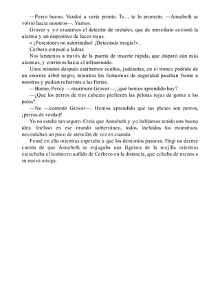 —Perro bueno. Vendré a verte pronto. Te… te lo prometo. —Annabeth se
volvió hacia nosotros—. Vamos.
Grover y yo cruzamos el detector de metales, que de inmediato accionó la
alarma y un dispositivo de luces rojas.
« ¡Posesiones no autorizadas! ¡Detectada magia!» .
Cerbero empezó a ladrar.
Nos lanzamos a través de la puerta de muerte rápida, que disparó aún más
alarmas, y corrimos hacia el inframundo.
Unos minutos después estábamos ocultos, jadeantes, en el tronco podrido de
un enorme árbol negro, mientras los fantasmas de seguridad pasaban frente a
nosotros y pedían refuerzos a las Furias.
—Bueno, Percy —murmuró Grover—, ¿qué hemos aprendido hoy?
—¿Que los perros de tres cabezas prefieren las pelotas rojas de goma a los
palos?
—No —contestó Grover—. Hemos aprendido que tus planes son perros,
¡perros de verdad!
Yo no estaba tan seguro. Creía que Annabeth y yo habíamos tenido una buena
idea. Incluso en ese mundo subterráneo, todos, incluidos los monstruos,
necesitaban un poco de atención de vez en cuando.
Pensé en ello mientras esperaba a que los demonios pasaran. Fingí no darme
cuenta de que Annabeth se enjugaba una lágrima de la mejilla mientras
escuchaba el lastimero aullido de Cerbero en la distancia, que echaba de menos a
su nueva amiga.
 