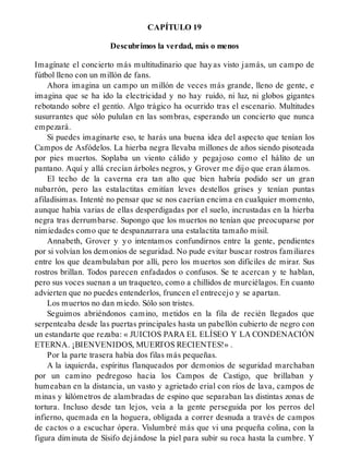 CAPÍTULO 19
Descubrimos la verdad, más o menos
Imagínate el concierto más multitudinario que hayas visto jamás, un campo de
fútbol lleno con un millón de fans.
Ahora imagina un campo un millón de veces más grande, lleno de gente, e
imagina que se ha ido la electricidad y no hay ruido, ni luz, ni globos gigantes
rebotando sobre el gentío. Algo trágico ha ocurrido tras el escenario. Multitudes
susurrantes que sólo pululan en las sombras, esperando un concierto que nunca
empezará.
Si puedes imaginarte eso, te harás una buena idea del aspecto que tenían los
Campos de Asfódelos. La hierba negra llevaba millones de años siendo pisoteada
por pies muertos. Soplaba un viento cálido y pegajoso como el hálito de un
pantano. Aquí y allá crecían árboles negros, y Grover me dijo que eran álamos.
El techo de la caverna era tan alto que bien habría podido ser un gran
nubarrón, pero las estalactitas emitían leves destellos grises y tenían puntas
afiladísimas. Intenté no pensar que se nos caerían encima en cualquier momento,
aunque había varias de ellas desperdigadas por el suelo, incrustadas en la hierba
negra tras derrumbarse. Supongo que los muertos no tenían que preocuparse por
nimiedades como que te despanzurrara una estalactita tamaño misil.
Annabeth, Grover y yo intentamos confundirnos entre la gente, pendientes
por si volvían los demonios de seguridad. No pude evitar buscar rostros familiares
entre los que deambulaban por allí, pero los muertos son difíciles de mirar. Sus
rostros brillan. Todos parecen enfadados o confusos. Se te acercan y te hablan,
pero sus voces suenan a un traqueteo, como a chillidos de murciélagos. En cuanto
advierten que no puedes entenderlos, fruncen el entrecejo y se apartan.
Los muertos no dan miedo. Sólo son tristes.
Seguimos abriéndonos camino, metidos en la fila de recién llegados que
serpenteaba desde las puertas principales hasta un pabellón cubierto de negro con
un estandarte que rezaba: « JUICIOS PARA EL ELÍSEO Y LA CONDENACIÓN
ETERNA. ¡BIENVENIDOS, MUERTOS RECIENTES!» .
Por la parte trasera había dos filas más pequeñas.
A la izquierda, espíritus flanqueados por demonios de seguridad marchaban
por un camino pedregoso hacia los Campos de Castigo, que brillaban y
humeaban en la distancia, un vasto y agrietado erial con ríos de lava, campos de
minas y kilómetros de alambradas de espino que separaban las distintas zonas de
tortura. Incluso desde tan lejos, veía a la gente perseguida por los perros del
infierno, quemada en la hoguera, obligada a correr desnuda a través de campos
de cactos o a escuchar ópera. Vislumbré más que vi una pequeña colina, con la
figura diminuta de Sísifo dejándose la piel para subir su roca hasta la cumbre. Y
 
