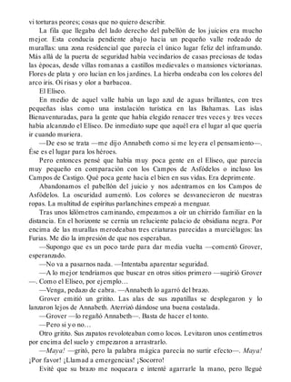 vi torturas peores; cosas que no quiero describir.
La fila que llegaba del lado derecho del pabellón de los juicios era mucho
mejor. Esta conducía pendiente abajo hacia un pequeño valle rodeado de
murallas: una zona residencial que parecía el único lugar feliz del inframundo.
Más allá de la puerta de seguridad había vecindarios de casas preciosas de todas
las épocas, desde villas romanas a castillos medievales o mansiones victorianas.
Flores de plata y oro lucían en los jardines. La hierba ondeaba con los colores del
arco iris. Oí risas y olor a barbacoa.
El Elíseo.
En medio de aquel valle había un lago azul de aguas brillantes, con tres
pequeñas islas como una instalación turística en las Bahamas. Las islas
Bienaventuradas, para la gente que había elegido renacer tres veces y tres veces
había alcanzado el Elíseo. De inmediato supe que aquél era el lugar al que quería
ir cuando muriera.
—De eso se trata —me dijo Annabeth como si me leyera el pensamiento—.
Ése es el lugar para los héroes.
Pero entonces pensé que había muy poca gente en el Elíseo, que parecía
muy pequeño en comparación con los Campos de Asfódelos o incluso los
Campos de Castigo. Qué poca gente hacía el bien en sus vidas. Era deprimente.
Abandonamos el pabellón del juicio y nos adentramos en los Campos de
Asfódelos. La oscuridad aumentó. Los colores se desvanecieron de nuestras
ropas. La multitud de espíritus parlanchines empezó a menguar.
Tras unos kilómetros caminando, empezamos a oír un chirrido familiar en la
distancia. En el horizonte se cernía un reluciente palacio de obsidiana negra. Por
encima de las murallas merodeaban tres criaturas parecidas a murciélagos: las
Furias. Me dio la impresión de que nos esperaban.
—Supongo que es un poco tarde para dar media vuelta —comentó Grover,
esperanzado.
—No va a pasarnos nada. —Intentaba aparentar seguridad.
—A lo mejor tendríamos que buscar en otros sitios primero —sugirió Grover
—. Como el Elíseo, por ejemplo…
—Venga, pedazo de cabra. —Annabeth lo agarró del brazo.
Grover emitió un gritito. Las alas de sus zapatillas se desplegaron y lo
lanzaron lejos de Annabeth. Aterrizó dándose una buena costalada.
—Grover —lo regañó Annabeth—. Basta de hacer el tonto.
—Pero si yo no…
Otro gritito. Sus zapatos revoloteaban como locos. Levitaron unos centímetros
por encima del suelo y empezaron a arrastrarlo.
—Maya! —gritó, pero la palabra mágica parecía no surtir efecto—. Maya!
¡Por favor! ¡Llamad a emergencias! ¡Socorro!
Evité que su brazo me noqueara e intenté agarrarle la mano, pero llegué
 