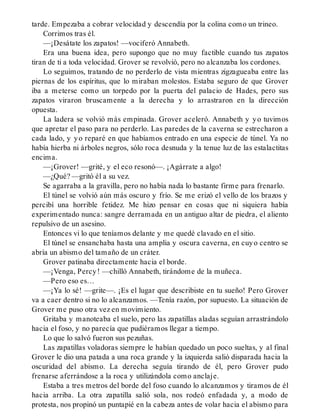 tarde. Empezaba a cobrar velocidad y descendía por la colina como un trineo.
Corrimos tras él.
—¡Desátate los zapatos! —vociferó Annabeth.
Era una buena idea, pero supongo que no muy factible cuando tus zapatos
tiran de ti a toda velocidad. Grover se revolvió, pero no alcanzaba los cordones.
Lo seguimos, tratando de no perderlo de vista mientras zigzagueaba entre las
piernas de los espíritus, que lo miraban molestos. Estaba seguro de que Grover
iba a meterse como un torpedo por la puerta del palacio de Hades, pero sus
zapatos viraron bruscamente a la derecha y lo arrastraron en la dirección
opuesta.
La ladera se volvió más empinada. Grover aceleró. Annabeth y yo tuvimos
que apretar el paso para no perderlo. Las paredes de la caverna se estrecharon a
cada lado, y yo reparé en que habíamos entrado en una especie de túnel. Ya no
había hierba ni árboles negros, sólo roca desnuda y la tenue luz de las estalactitas
encima.
—¡Grover! —grité, y el eco resonó—. ¡Agárrate a algo!
—¿Qué? —gritó él a su vez.
Se agarraba a la gravilla, pero no había nada lo bastante firme para frenarlo.
El túnel se volvió aún más oscuro y frío. Se me erizó el vello de los brazos y
percibí una horrible fetidez. Me hizo pensar en cosas que ni siquiera había
experimentado nunca: sangre derramada en un antiguo altar de piedra, el aliento
repulsivo de un asesino.
Entonces vi lo que teníamos delante y me quedé clavado en el sitio.
El túnel se ensanchaba hasta una amplia y oscura caverna, en cuyo centro se
abría un abismo del tamaño de un cráter.
Grover patinaba directamente hacia el borde.
—¡Venga, Percy! —chilló Annabeth, tirándome de la muñeca.
—Pero eso es…
—¡Ya lo sé! —grite—. ¡Es el lugar que describiste en tu sueño! Pero Grover
va a caer dentro si no lo alcanzamos. —Tenía razón, por supuesto. La situación de
Grover me puso otra vez en movimiento.
Gritaba y manoteaba el suelo, pero las zapatillas aladas seguían arrastrándolo
hacia el foso, y no parecía que pudiéramos llegar a tiempo.
Lo que lo salvó fueron sus pezuñas.
Las zapatillas voladoras siempre le habían quedado un poco sueltas, y al final
Grover le dio una patada a una roca grande y la izquierda salió disparada hacia la
oscuridad del abismo. La derecha seguía tirando de él, pero Grover pudo
frenarse aferrándose a la roca y utilizándola como anclaje.
Estaba a tres metros del borde del foso cuando lo alcanzamos y tiramos de él
hacia arriba. La otra zapatilla salió sola, nos rodeó enfadada y, a modo de
protesta, nos propinó un puntapié en la cabeza antes de volar hacia el abismo para
 