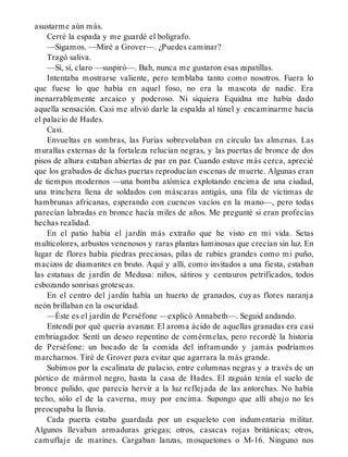 asustarme aún más.
Cerré la espada y me guardé el bolígrafo.
—Sigamos. —Miré a Grover—. ¿Puedes caminar?
Tragó saliva.
—Sí, sí, claro —suspiró—. Bah, nunca me gustaron esas zapatillas.
Intentaba mostrarse valiente, pero temblaba tanto como nosotros. Fuera lo
que fuese lo que había en aquel foso, no era la mascota de nadie. Era
inenarrablemente arcaico y poderoso. Ni siquiera Equidna me había dado
aquella sensación. Casi me alivió darle la espalda al túnel y encaminarme hacia
el palacio de Hades.
Casi.
Envueltas en sombras, las Furias sobrevolaban en círculo las almenas. Las
murallas externas de la fortaleza relucían negras, y las puertas de bronce de dos
pisos de altura estaban abiertas de par en par. Cuando estuve más cerca, aprecié
que los grabados de dichas puertas reproducían escenas de muerte. Algunas eran
de tiempos modernos —una bomba atómica explotando encima de una ciudad,
una trinchera llena de soldados con máscaras antigás, una fila de víctimas de
hambrunas africanas, esperando con cuencos vacíos en la mano—, pero todas
parecían labradas en bronce hacía miles de años. Me pregunté si eran profecías
hechas realidad.
En el patio había el jardín más extraño que he visto en mi vida. Setas
multicolores, arbustos venenosos y raras plantas luminosas que crecían sin luz. En
lugar de flores había piedras preciosas, pilas de rubíes grandes como mi puño,
macizos de diamantes en bruto. Aquí y allí, como invitados a una fiesta, estaban
las estatuas de jardín de Medusa: niños, sátiros y centauros petrificados, todos
esbozando sonrisas grotescas.
En el centro del jardín había un huerto de granados, cuyas flores naranja
neón brillaban en la oscuridad.
—Éste es el jardín de Perséfone —explicó Annabeth—. Seguid andando.
Entendí por qué quería avanzar. El aroma ácido de aquellas granadas era casi
embriagador. Sentí un deseo repentino de comérmelas, pero recordé la historia
de Perséfone: un bocado de la comida del inframundo y jamás podríamos
marcharnos. Tiré de Grover para evitar que agarrara la más grande.
Subimos por la escalinata de palacio, entre columnas negras y a través de un
pórtico de mármol negro, hasta la casa de Hades. El zaguán tenía el suelo de
bronce pulido, que parecía hervir a la luz reflejada de las antorchas. No había
techo, sólo el de la caverna, muy por encima. Supongo que allí abajo no les
preocupaba la lluvia.
Cada puerta estaba guardada por un esqueleto con indumentaria militar.
Algunos llevaban armaduras griegas; otros, casacas rojas británicas; otros,
camuflaje de marines. Cargaban lanzas, mosquetones o M-16. Ninguno nos
 