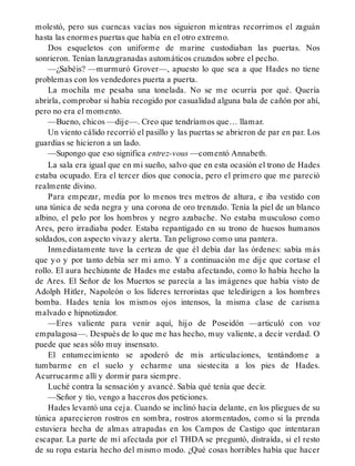 molestó, pero sus cuencas vacías nos siguieron mientras recorrimos el zaguán
hasta las enormes puertas que había en el otro extremo.
Dos esqueletos con uniforme de marine custodiaban las puertas. Nos
sonrieron. Tenían lanzagranadas automáticos cruzados sobre el pecho.
—¿Sabéis? —murmuró Grover—, apuesto lo que sea a que Hades no tiene
problemas con los vendedores puerta a puerta.
La mochila me pesaba una tonelada. No se me ocurría por qué. Quería
abrirla, comprobar si había recogido por casualidad alguna bala de cañón por ahí,
pero no era el momento.
—Bueno, chicos —dije—. Creo que tendríamos que… llamar.
Un viento cálido recorrió el pasillo y las puertas se abrieron de par en par. Los
guardias se hicieron a un lado.
—Supongo que eso significa entrez-vous —comentó Annabeth.
La sala era igual que en mi sueño, salvo que en esta ocasión el trono de Hades
estaba ocupado. Era el tercer dios que conocía, pero el primero que me pareció
realmente divino.
Para empezar, medía por lo menos tres metros de altura, e iba vestido con
una túnica de seda negra y una corona de oro trenzado. Tenía la piel de un blanco
albino, el pelo por los hombros y negro azabache. No estaba musculoso como
Ares, pero irradiaba poder. Estaba repantigado en su trono de huesos humanos
soldados, con aspecto vivaz y alerta. Tan peligroso como una pantera.
Inmediatamente tuve la certeza de que él debía dar las órdenes: sabía más
que yo y por tanto debía ser mi amo. Y a continuación me dije que cortase el
rollo. El aura hechizante de Hades me estaba afectando, como lo había hecho la
de Ares. El Señor de los Muertos se parecía a las imágenes que había visto de
Adolph Hitler, Napoleón o los líderes terroristas que teledirigen a los hombres
bomba. Hades tenía los mismos ojos intensos, la misma clase de carisma
malvado e hipnotizador.
—Eres valiente para venir aquí, hijo de Poseidón —articuló con voz
empalagosa—. Después de lo que me has hecho, muy valiente, a decir verdad. O
puede que seas sólo muy insensato.
El entumecimiento se apoderó de mis articulaciones, tentándome a
tumbarme en el suelo y echarme una siestecita a los pies de Hades.
Acurrucarme allí y dormir para siempre.
Luché contra la sensación y avancé. Sabía qué tenía que decir.
—Señor y tío, vengo a haceros dos peticiones.
Hades levantó una ceja. Cuando se inclinó hacia delante, en los pliegues de su
túnica aparecieron rostros en sombra, rostros atormentados, como si la prenda
estuviera hecha de almas atrapadas en los Campos de Castigo que intentaran
escapar. La parte de mí afectada por el THDA se preguntó, distraída, si el resto
de su ropa estaría hecho del mismo modo. ¿Qué cosas horribles había que hacer
 