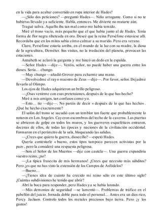 en la vida para acabar convertido en ropa interior de Hades?
—¿Sólo dos peticiones? —preguntó Hades—. Niño arrogante. Como si no te
hubieras llevado ya suficiente. Habla, entonces. Me divierte no matarte aún.
Tragué saliva. Aquello iba tan mal como me había temido.
Miré el trono vacío, más pequeño que el que había junto al de Hades. Tenía
forma de flor negra ribeteada en oro. Deseé que la reina Perséfone estuviese allí.
Recordaba que en los mitos sabía cómo calmar a su marido. Pero era verano.
Claro, Perséfone estaría arriba, en el mundo de la luz con su madre, la diosa
de la agricultura, Deméter. Sus visitas, no la traslación del planeta, provocan las
estaciones.
Annabeth se aclaró la garganta y me hincó un dedo en la espalda.
—Señor Hades —dije—. Veréis, señor, no puede haber una guerra entre los
dioses. Sería… chungo.
—Muy chungo —añadió Grover para echarme una mano.
—Devolvedme el rayo maestro de Zeus —dije—. Por favor, señor. Dejadme
llevarlo al Olimpo.
Los ojos de Hades adquirieron un brillo peligroso.
—¿Osas venirme con esas pretensiones, después de lo que has hecho?
Miré a mis amigos, tan confusos como yo.
—Esto… tío —dije—. No paráis de decir « después de lo que has hecho» .
¿Qué he hecho exactamente?
El salón del trono se sacudió con un temblor tan fuerte que probablemente lo
notaron en Los Angeles. Cayeron escombros del techo de la caverna. Las puertas
se abrieron de golpe en todos los muros, y los guerreros esqueléticos entraron,
docenas de ellos, de todas las épocas y naciones de la civilización occidental.
Formaron en el perímetro de la sala, bloqueando las salidas.
—¿Crees que quiero la guerra, diosecillo? —espetó Hades.
Quería contestarle « bueno, estos tipos tampoco parecen activistas por la
paz» , pero la consideré una respuesta peligrosa.
—Sois el Señor de los Muertos —dije con cautela—. Una guerra expandiría
vuestro reino, ¿no?
—¡La típica frasecita de mis hermanos! ¿Crees que necesito más súbditos?
Pero ¿es que no has visto la extensión de los Campos de Asfódelos?
—Bueno…
—¿Tienes idea de cuánto ha crecido mi reino sólo en este último siglo?
¿Cuántas subdivisiones he tenido que abrir?
Abrí la boca para responder, pero Hades ya se había lanzado.
—Más demonios de seguridad —se lamentó—. Problemas de tráfico en el
pabellón del juicio. Jornada doble para todo el personal… Antes era un dios rico,
Percy Jackson. Controlo todos los metales preciosos bajo tierra. Pero ¡y los
gastos!
 
