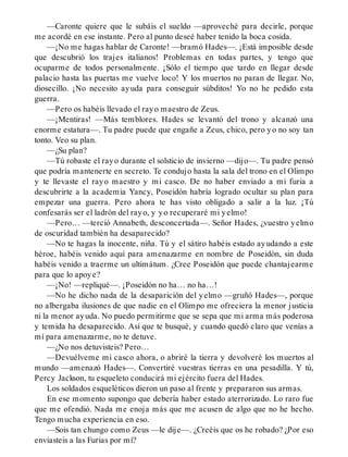 —Caronte quiere que le subáis el sueldo —aproveché para decirle, porque
me acordé en ese instante. Pero al punto deseé haber tenido la boca cosida.
—¡No me hagas hablar de Caronte! —bramó Hades—. ¡Está imposible desde
que descubrió los trajes italianos! Problemas en todas partes, y tengo que
ocuparme de todos personalmente. ¡Sólo el tiempo que tardo en llegar desde
palacio hasta las puertas me vuelve loco! Y los muertos no paran de llegar. No,
diosecillo. ¡No necesito ayuda para conseguir súbditos! Yo no he pedido esta
guerra.
—Pero os habéis llevado el rayo maestro de Zeus.
—¡Mentiras! —Más temblores. Hades se levantó del trono y alcanzó una
enorme estatura—. Tu padre puede que engañe a Zeus, chico, pero yo no soy tan
tonto. Veo su plan.
—¿Su plan?
—Tú robaste el rayo durante el solsticio de invierno —dijo—. Tu padre pensó
que podría mantenerte en secreto. Te condujo hasta la sala del trono en el Olimpo
y te llevaste el rayo maestro y mi casco. De no haber enviado a mi furia a
descubrirte a la academia Yancy, Poseidón habría logrado ocultar su plan para
empezar una guerra. Pero ahora te has visto obligado a salir a la luz. ¡Tú
confesarás ser el ladrón del rayo, y yo recuperaré mi yelmo!
—Pero… —terció Annabeth, desconcertada—. Señor Hades, ¿vuestro yelmo
de oscuridad también ha desaparecido?
—No te hagas la inocente, niña. Tú y el sátiro habéis estado ayudando a este
héroe, habéis venido aquí para amenazarme en nombre de Poseidón, sin duda
habéis venido a traerme un ultimátum. ¿Cree Poseidón que puede chantajearme
para que lo apoye?
—¡No! —repliqué—. ¡Poseidón no ha… no ha…!
—No he dicho nada de la desaparición del yelmo —gruñó Hades—, porque
no albergaba ilusiones de que nadie en el Olimpo me ofreciera la menor justicia
ni la menor ayuda. No puedo permitirme que se sepa que mi arma más poderosa
y temida ha desaparecido. Así que te busqué, y cuando quedó claro que venías a
mí para amenazarme, no te detuve.
—¿No nos detuvisteis? Pero…
—Devuélveme mi casco ahora, o abriré la tierra y devolveré los muertos al
mundo —amenazó Hades—. Convertiré vuestras tierras en una pesadilla. Y tú,
Percy Jackson, tu esqueleto conducirá mi ejército fuera del Hades.
Los soldados esqueléticos dieron un paso al frente y prepararon sus armas.
En ese momento supongo que debería haber estado aterrorizado. Lo raro fue
que me ofendió. Nada me enoja más que me acusen de algo que no he hecho.
Tengo mucha experiencia en eso.
—Sois tan chungo como Zeus —le dije—. ¿Creéis que os he robado? ¿Por eso
enviasteis a las Furias por mí?
 