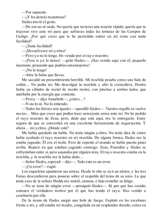 —Por supuesto.
—¿Y los demás monstruos?
Hades torció el gesto.
—De eso no sé nada. No quería que tuvieras una muerte rápida: quería que te
trajeran vivo ante mí para que sufrieras todas las torturas de los Campos de
Castigo. ¿Por qué crees que te he permitido entrar en mi reino con tanta
facilidad?
—¿Tanta facilidad?
—¡Devuélveme mi yelmo!
—Pero yo no lo tengo. He venido por el rayo maestro.
—¡Pero si ya lo tienes! —gritó Hades—. ¡Has venido aquí con él, pequeño
insensato, pensando que podrías amenazarme!
—¡No lo tengo!
—Abre la bolsa que llevas.
Me sacudió un presentimiento horrible. Mi mochila pesaba como una bala de
cañón… No podía ser. Me descolgué la mochila y abrí la cremallera. Dentro
había un cilindro de metal de medio metro, con pinchos a ambos lados, que
zumbaba por la energía que contenía.
—Percy —dijo Annabeth—, ¿cómo…?
—N-no lo sé. No lo entiendo.
—Todos los héroes sois iguales —apostilló Hades—. Vuestro orgullo os vuelve
necios… Mira que creer que podías traer semejante arma ante mí. No he pedido
el rayo maestro de Zeus, pero, dado que está aquí, me lo entregarás. Estoy
seguro de que se convertirá en una excelente herramienta de negociación. Y
ahora… mi yelmo. ¿Dónde está?
Me había quedado sin habla. No tenía ningún yelmo. No tenía idea de cómo
había acabado el rayo maestro en mi mochila. De alguna forma, Hades me la
estaba jugando. Él era el malo. Pero de repente el mundo se había puesto patas
arriba. Reparé en que estaban jugando conmigo. Zeus, Poseidón y Hades se
enfrentaban entre sí, pero azuzados por alguien más. El rayo maestro estaba en la
mochila, y la mochila me la había dado…
—Señor Hades, esperad —dije—. Todo esto es un error.
—¿Un error? —rugió.
Los esqueletos apuntaron sus armas. Desde lo alto se oyó un aleteo, y las tres
Furias descendieron para posarse sobre el respaldo del trono de su amo. La que
tenía cara de la señora Dodds me sonrió, ansiosa, e hizo restallar su látigo.
—No se trata de ningún error —prosiguió Hades—. Sé por qué has venido;
conozco el verdadero motivo por el que has traído el rayo. Has venido a
cambiarlo por ella.
De la mano de Hades surgió una bola de fuego. Explotó en los escalones
frente a mí, y allí estaba mi madre, congelada en un resplandor dorado, como en
 