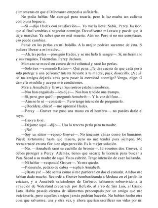 el momento en que el Minotauro empezó a asfixiarla.
No podía hablar. Me acerqué para tocarla, pero la luz estaba tan caliente
como una hoguera.
—Sí —dijo Hades con satisfacción—. Yo me la llevé. Sabía, Percy Jackson,
que al final vendrías a negociar conmigo. Devuélveme mi casco y puede que la
deje marchar. Ya sabes que no está muerta. Aún no. Pero si no me complaces,
eso puede cambiar.
Pensé en las perlas en mi bolsillo. A lo mejor podrían sacarme de ésta. Si
pudiera liberar a mi madre…
—Ah, las perlas —prosiguió Hades, y se me heló la sangre—. Sí, mi hermano
y sus truquitos. Tráemelas, Percy Jackson.
Mi mano se movió en contra de mi voluntad y sacó las perlas.
—Sólo tres —comentó Hades—. Qué pena. ¿Te das cuenta de que cada perla
sólo protege a una persona? Intenta llevarte a tu madre, pues, diosecillo. ¿A cuál
de tus amigos dejarás atrás para pasar la eternidad conmigo? Venga, elige. O
dame la mochila y acepta mis condiciones.
Miré a Annabeth y Grover. Sus rostros estaban sombríos.
—Nos han engañado —les dije—. Nos han tendido una trampa.
—Sí, pero ¿por qué? —preguntó Annabeth—. Y la voz del foso…
—Aún no lo sé —contesté—. Pero tengo intención de preguntarlo.
—¡Decídete, chico! —me apremió Hades.
—Percy —Grover me puso una mano en el hombro—, no puedes darle el
rayo.
—Eso ya lo sé.
—Déjame aquí —dijo—. Usa la tercera perla para tu madre.
—¡No!
—Soy un sátiro —repuso Grover—. No tenemos almas como los humanos.
Puede torturarme hasta que muera, pero no me tendrá para siempre. Me
reencarnaré en una flor o en algo parecido. Es la mejor solución.
—No. —Annabeth sacó su cuchillo de bronce—. Id vosotros dos. Grover, tú
debes proteger a Percy. Además, tienes que sacarte la licencia para buscar a
Pan. Sacad a su madre de aquí. Yo os cubriré. Tengo intención de caer luchando.
—Ni hablar —respondió Grover—. Yo me quedo.
—Piénsatelo, pedazo de cabra —replicó Annabeth.
—¡Basta ya! —Me sentía como si me partieran en dos el corazón. Ambos me
habían dado mucho. Recordé a Grover bombardeando a Medusa en el jardín de
estatuas, y a Annabeth salvándonos de Cerbero; habíamos sobrevivido a la
atracción de Waterland preparada por Hefesto, al arco de San Luis, al Casino
Loto. Había pasado cientos de kilómetros preocupado por un amigo que me
traicionaría, pero aquellos amigos jamás podrían hacerlo. No habían hecho otra
cosa que salvarme, una y otra vez, y ahora querían sacrificar sus vidas por mi
 