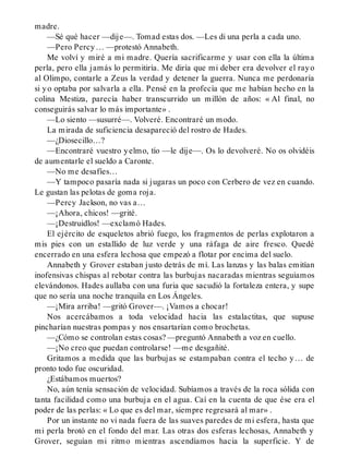madre.
—Sé qué hacer —dije—. Tomad estas dos. —Les di una perla a cada uno.
—Pero Percy… —protestó Annabeth.
Me volví y miré a mi madre. Quería sacrificarme y usar con ella la última
perla, pero ella jamás lo permitiría. Me diría que mi deber era devolver el rayo
al Olimpo, contarle a Zeus la verdad y detener la guerra. Nunca me perdonaría
si yo optaba por salvarla a ella. Pensé en la profecía que me habían hecho en la
colina Mestiza, parecía haber transcurrido un millón de años: « Al final, no
conseguirás salvar lo más importante» .
—Lo siento —susurré—. Volveré. Encontraré un modo.
La mirada de suficiencia desapareció del rostro de Hades.
—¿Diosecillo…?
—Encontraré vuestro yelmo, tío —le dije—. Os lo devolveré. No os olvidéis
de aumentarle el sueldo a Caronte.
—No me desafíes…
—Y tampoco pasaría nada si jugaras un poco con Cerbero de vez en cuando.
Le gustan las pelotas de goma roja.
—Percy Jackson, no vas a…
—¡Ahora, chicos! —grité.
—¡Destruidlos! —exclamó Hades.
El ejército de esqueletos abrió fuego, los fragmentos de perlas explotaron a
mis pies con un estallido de luz verde y una ráfaga de aire fresco. Quedé
encerrado en una esfera lechosa que empezó a flotar por encima del suelo.
Annabeth y Grover estaban justo detrás de mí. Las lanzas y las balas emitían
inofensivas chispas al rebotar contra las burbujas nacaradas mientras seguíamos
elevándonos. Hades aullaba con una furia que sacudió la fortaleza entera, y supe
que no sería una noche tranquila en Los Ángeles.
—¡Mira arriba! —gritó Grover—. ¡Vamos a chocar!
Nos acercábamos a toda velocidad hacia las estalactitas, que supuse
pincharían nuestras pompas y nos ensartarían como brochetas.
—¿Cómo se controlan estas cosas? —preguntó Annabeth a voz en cuello.
—¡No creo que puedan controlarse! —me desgañité.
Gritamos a medida que las burbujas se estampaban contra el techo y… de
pronto todo fue oscuridad.
¿Estábamos muertos?
No, aún tenía sensación de velocidad. Subíamos a través de la roca sólida con
tanta facilidad como una burbuja en el agua. Caí en la cuenta de que ése era el
poder de las perlas: « Lo que es del mar, siempre regresará al mar» .
Por un instante no vi nada fuera de las suaves paredes de mi esfera, hasta que
mi perla brotó en el fondo del mar. Las otras dos esferas lechosas, Annabeth y
Grover, seguían mi ritmo mientras ascendíamos hacia la superficie. Y de
 