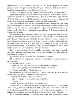 manteniendo a los abusones alejados de él. Había perdido el sueño
preocupándome por qué sería de él cuando yo no estuviera. Y allí estaba el muy
caradura, comportándose como si fuese mi protector.
—Grover —le dije—, ¿de qué crees que tienes que protegerme exactamente?
Se produjo un súbito y chirriante frenazo y empezó a salir un humo negro y
acre del salpicadero. El conductor maldijo a gritos y a duras penas logró detener
el Greyhound en el arcén. Bajó presuroso y se puso a aporrear y toquetear el
motor, pero al cabo de unos minutos anunció que teníamos que bajar.
Nos hallábamos en mitad de una carretera normal y corriente: un lugar en el
que nadie se fijaría de no sufrir una avería. En nuestro lado de la carretera sólo
había arces y los desechos arrojados por los coches. En el otro lado, cruzando los
cuatro carriles de asfalto resplandeciente por el calor de la tarde, un puesto de
frutas de los de antes.
La mercancía tenía una pinta fenomenal: cajas de cerezas rojas como la
sangre, y manzanas, nueces y albaricoques, jarras de sidra y una bañera con
patas de garra llena de hielo. No había clientes, sólo tres ancianas sentadas en
mecedoras a la sombra de un arce, tejiendo el par de calcetines más grande que
he visto nunca. Me refiero a que tenían el tamaño de jerséis, pero eran
claramente calcetines. La de la derecha tejía uno; la de la izquierda, otro. La del
medio sostenía una enorme cesta de lana azul eléctrico.
Las tres eran ancianas, de rostro pálido y arrugado como fruta seca, pelo
argentado recogido con cintas blancas y brazos huesudos que sobresalían de
raídas túnicas de algodón.
Lo más raro fue que parecían estar mirándome fijamente.
Me volví hacia Grover para comentárselo y vi que había palidecido. Tenía un
tic en la nariz.
—¿Grover? —le dije—. Oye…
—Dime que no te están mirando. No te están mirando, ¿verdad?
—Pues sí. Raro, ¿eh? ¿Crees que me irán bien los calcetines?
—No tiene gracia, Percy. Ninguna gracia.
La anciana del medio sacó unas tijeras enormes, de plata y oro y los filos
largos, como una podadora. Grover contuvo el aliento.
—Subamos al autobús —me dijo—. Vamos.
—¿Qué? —repliqué—. Ahí dentro hace mil grados.
—¡Vamos!
—Abrió la puerta y subió, pero yo me quedé atrás.
Al otro lado de la carretera, las ancianas seguían mirándome. La del medio
cortó el hilo, y juro que oí el chasquido de las tijeras pese a los cuatro carriles de
tráfico. Sus dos amigas hicieron una bola con los calcetines azul eléctrico, y me
dejaron con la duda de para quién serían: si para un Bigfoot o para Godzilla.
En la trasera del autobús, el conductor arrancó un trozo de metal humeante
 