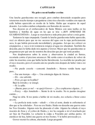 CAPÍTULO 20
Me peleo con mi familiar cretino
Una lancha guardacostas nos recogió, pero estaban demasiado ocupados para
retenernos mucho tiempo o preguntarse cómo tres chavales vestidos con ropas de
calle habían aparecido en medio de la bahía. Había que ocuparse de aquel
desastre. Las radios estaban colapsadas con llamadas de socorro.
Nos dejaron en el embarcadero de Santa Mónica con unas toallas en los
hombros y botellas de agua en las que se leía: « ¡SOY APRENDIZ DE
GUARDACOSTAS!» . Luego se marcharon a toda prisa para salvar a más gente.
Teníamos la ropa empapada. Cuando la lancha guardacostas había aparecido,
recé en silencio para que no me sacaran del agua con la ropa perfectamente
seca, lo que habría provocado incredulidad y preguntas. Así que me esforcé en
empaparme, y vaya si mi resistencia mágica al agua me abandonó. También iba
descalzo, pues le había dado mis zapatos a Grover. Mejor que los guardacostas se
preguntaran por qué uno de nosotros iba descalzo que por qué tenía pezuñas.
Nos desplomamos sobre la arena y observamos la ciudad en llamas,
recortada contra el precioso amanecer. Me sentía como si acabara de volver de
entre los muertos; cosa que había hecho literalmente. La mochila me pesaba por
el rayo maestro, pero el corazón aún me pesaba más después de haber visto a mi
madre.
—No puedo creerlo —comentó Annabeth—. Hemos venido hasta aquí
para…
—Fue una trampa —dije—. Una estrategia digna de Atenea.
—Eh —me advirtió.
—Pero ¿es que no lo pillas?
Bajó la mirada y se sosegó.
—Sí. Lo pillo.
—¡Bueno, pues yo no! —se quejó Grover—. ¿Va a explicarme alguien…?
—Percy —dijo Annabeth—. Siento lo de tu madre. No te puedes imaginar
cuánto…
Fingí no oírla. Si me ponía a hablar de mi madre, me echaría a llorar como
un crío.
—La profecía tenía razón —añadí—. « Irás al oeste, donde te enfrentarás al
dios que se ha rebelado» . Pero no era Hades. Hades no deseaba una guerra entre
los Tres Grandes. Alguien más ha planeado el robo. Alguien ha robado el rayo
maestro de Zeus y el yelmo de Hades, y me ha cargado a mí el mochuelo por
ser hijo de Poseidón. Le echarán la culpa a Poseidón por ambas partes. Al
atardecer de hoy, habrá una guerra en tres frentes. Y la habré provocado yo.
Grover meneó la cabeza, alucinado. Luego preguntó:
 
