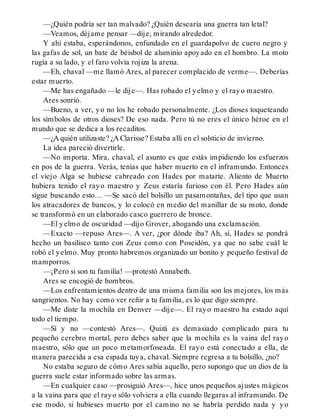 —¿Quién podría ser tan malvado? ¿Quién desearía una guerra tan letal?
—Veamos, déjame pensar —dije, mirando alrededor.
Y ahí estaba, esperándonos, enfundado en el guardapolvo de cuero negro y
las gafas de sol, un bate de béisbol de aluminio apoyado en el hombro. La moto
rugía a su lado, y el faro volvía rojiza la arena.
—Eh, chaval —me llamó Ares, al parecer complacido de verme—. Deberías
estar muerto.
—Me has engañado —le dije—. Has robado el yelmo y el rayo maestro.
Ares sonrió.
—Bueno, a ver, yo no los he robado personalmente. ¿Los dioses toqueteando
los símbolos de otros dioses? De eso nada. Pero tú no eres el único héroe en el
mundo que se dedica a los recaditos.
—¿A quién utilizaste? ¿A Clarisse? Estaba allí en el solsticio de invierno.
La idea pareció divertirle.
—No importa. Mira, chaval, el asunto es que estás impidiendo los esfuerzos
en pos de la guerra. Verás, tenías que haber muerto en el inframundo. Entonces
el viejo Alga se hubiese cabreado con Hades por matarte. Aliento de Muerto
hubiera tenido el rayo maestro y Zeus estaría furioso con él. Pero Hades aún
sigue buscando esto… —Se sacó del bolsillo un pasamontañas, del tipo que usan
los atracadores de bancos, y lo colocó en medio del manillar de su moto, donde
se transformó en un elaborado casco guerrero de bronce.
—El yelmo de oscuridad —dijo Grover, ahogando una exclamación.
—Exacto —repuso Ares—. A ver, ¿por dónde iba? Ah, sí, Hades se pondrá
hecho un basilisco tanto con Zeus como con Poseidón, ya que no sabe cuál le
robó el yelmo. Muy pronto habremos organizado un bonito y pequeño festival de
mamporros.
—¡Pero si son tu familia! —protestó Annabeth.
Ares se encogió de hombros.
—Los enfrentamientos dentro de una misma familia son los mejores, los más
sangrientos. No hay como ver reñir a tu familia, es lo que digo siempre.
—Me diste la mochila en Denver —dije—. El rayo maestro ha estado aquí
todo el tiempo.
—Sí y no —contestó Ares—. Quizá es demasiado complicado para tu
pequeño cerebro mortal, pero debes saber que la mochila es la vaina del rayo
maestro, sólo que un poco metamorfoseada. El rayo está conectado a ella, de
manera parecida a esa espada tuya, chaval. Siempre regresa a tu bolsillo, ¿no?
No estaba seguro de cómo Ares sabía aquello, pero supongo que un dios de la
guerra suele estar informado sobre las armas.
—En cualquier caso —prosiguió Ares—, hice unos pequeños ajustes mágicos
a la vaina para que el rayo sólo volviera a ella cuando llegaras al inframundo. De
ese modo, si hubieses muerto por el camino no se habría perdido nada y yo
 