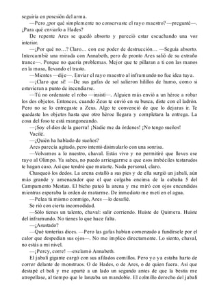 seguiría en posesión del arma.
—Pero ¿por qué simplemente no conservaste el rayo maestro? —pregunté—.
¿Para qué enviarlo a Hades?
De repente Ares se quedó absorto y pareció estar escuchando una voz
interior.
—¿Por qué no…? Claro… con ese poder de destrucción… —Seguía absorto.
Intercambié una mirada con Annabeth, pero de pronto Ares salió de su extraño
trance—. Porque no quería problemas. Mejor que te pillaran a ti con las manos
en la masa, llevando el trasto.
—Mientes —dije—. Enviar el rayo maestro al inframundo no fue idea tuya.
—¡Claro que sí! —De sus gafas de sol salieron hilillos de humo, como si
estuvieran a punto de incendiarse.
—Tú no ordenaste el robo —insistí—. Alguien más envió a un héroe a robar
los dos objetos. Entonces, cuando Zeus te envió en su busca, diste con el ladrón.
Pero no se lo entregaste a Zeus. Algo te convenció de que lo dejaras ir. Te
quedaste los objetos hasta que otro héroe llegara y completara la entrega. La
cosa del foso te está mangoneando.
—¡Soy el dios de la guerra! ¡Nadie me da órdenes! ¡No tengo sueños!
Vacilé.
—¿Quién ha hablado de sueños?
Ares parecía agitado, pero intentó disimularlo con una sonrisa.
—Volvamos a lo nuestro, chaval. Estás vivo y no permitiré que lleves ese
rayo al Olimpo. Ya sabes, no puedo arriesgarme a que esos imbéciles testarudos
te hagan caso. Así que tendré que matarte. Nada personal, claro.
Chasqueó los dedos. La arena estalló a sus pies y de ella surgió un jabalí, aún
más grande y amenazador que el que colgaba encima de la cabaña 5 del
Campamento Mestizo. El bicho pateó la arena y me miró con ojos encendidos
mientras esperaba la orden de matarme. De inmediato me metí en el agua.
—Pelea tú mismo conmigo, Ares —lo desafié.
Se rió con cierta incomodidad.
—Sólo tienes un talento, chaval: salir corriendo. Huiste de Quimera. Huiste
del inframundo. No tienes lo que hace falta.
—¿Asustado?
—Qué tonterías dices. —Pero las gafas habían comenzado a fundírsele por el
calor que despedían sus ojos—. No me implico directamente. Lo siento, chaval,
no estás a mi nivel.
—¡Percy, corre! —exclamó Annabeth.
El jabalí gigante cargó con sus afilados comillos. Pero yo ya estaba harto de
correr delante de monstruos. O de Hades, o de Ares, o de quien fuera. Así que
destapé el boli y me aparté a un lado un segundo antes de que la bestia me
atropellase, al tiempo que le lanzaba un mandoble. El colmillo derecho del jabalí
 