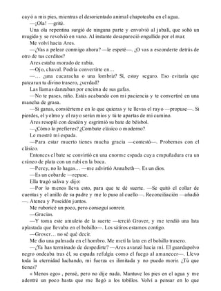 cayó a mis pies, mientras el desorientado animal chapoteaba en el agua.
—¡Ola! —grité.
Una ola repentina surgió de ninguna parte y envolvió al jabalí, que soltó un
mugido y se revolvió en vano. Al instante desapareció engullido por el mar.
Me volví hacia Ares.
—¿Vas a pelear conmigo ahora? —le espeté—. ¿O vas a esconderte detrás de
otro de tus cerditos?
Ares estaba morado de rabia.
—Ojo, chaval. Podría convertirte en…
—… ¿una cucaracha o una lombriz? Sí, estoy seguro. Eso evitaría que
patearan tu divino trasero, ¿verdad?
Las llamas danzaban por encima de sus gafas.
—No te pases, niño. Estás acabando con mi paciencia y te convertiré en una
mancha de grasa.
—Si ganas, conviérteme en lo que quieras y te llevas el rayo —propuse—. Si
pierdes, el yelmo y el rayo serán míos y tú te apartas de mi camino.
Ares resopló con desdén y esgrimió su bate de béisbol.
—¿Cómo lo prefieres? ¿Combate clásico o moderno?
Le mostré mi espada.
—Para estar muerto tienes mucha gracia —contestó—. Probemos con el
clásico.
Entonces el bate se convirtió en una enorme espada cuya empuñadura era un
cráneo de plata con un rubí en la boca.
—Percy, no lo hagas… —me advirtió Annabeth—. Es un dios.
—Es un cobarde —repuse.
Ella tragó saliva y dijo:
—Por lo menos lleva esto, para que te dé suerte. —Se quitó el collar de
cuentas y el anillo de su padre y me lo puso al cuello—. Reconciliación —añadió
—. Atenea y Poseidón juntos.
Me ruboricé un poco, pero conseguí sonreír.
—Gracias.
—Y toma este amuleto de la suerte —terció Grover, y me tendió una lata
aplastada que llevaba en el bolsillo—. Los sátiros estamos contigo.
—Grover… no sé qué decir.
Me dio una palmada en el hombro. Me metí la lata en el bolsillo trasero.
—¿Ya has terminado de despedirte? —Ares avanzó hacia mí. El guardapolvo
negro ondeaba tras él, su espada refulgía como el fuego al amanecer—. Llevo
toda la eternidad luchando, mi fuerza es ilimitada y no puedo morir. ¿Tú que
tienes?
« Menos ego» , pensé, pero no dije nada. Mantuve los pies en el agua y me
adentré un poco hasta que me llegó a los tobillos. Volví a pensar en lo que
 