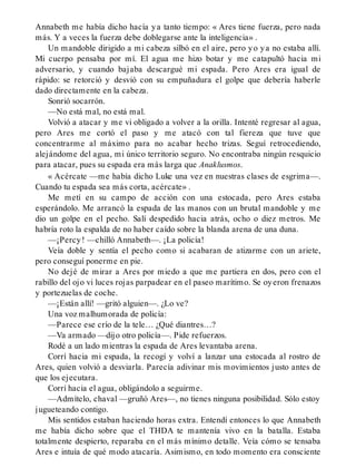 Annabeth me había dicho hacía ya tanto tiempo: « Ares tiene fuerza, pero nada
más. Y a veces la fuerza debe doblegarse ante la inteligencia» .
Un mandoble dirigido a mi cabeza silbó en el aire, pero yo ya no estaba allí.
Mi cuerpo pensaba por mí. El agua me hizo botar y me catapultó hacia mi
adversario, y cuando bajaba descargué mi espada. Pero Ares era igual de
rápido: se retorció y desvió con su empuñadura el golpe que debería haberle
dado directamente en la cabeza.
Sonrió socarrón.
—No está mal, no está mal.
Volvió a atacar y me vi obligado a volver a la orilla. Intenté regresar al agua,
pero Ares me cortó el paso y me atacó con tal fiereza que tuve que
concentrarme al máximo para no acabar hecho trizas. Seguí retrocediendo,
alejándome del agua, mi único territorio seguro. No encontraba ningún resquicio
para atacar, pues su espada era más larga que Anaklusmos.
« Acércate —me había dicho Luke una vez en nuestras clases de esgrima—.
Cuando tu espada sea más corta, acércate» .
Me metí en su campo de acción con una estocada, pero Ares estaba
esperándolo. Me arrancó la espada de las manos con un brutal mandoble y me
dio un golpe en el pecho. Salí despedido hacia atrás, ocho o diez metros. Me
habría roto la espalda de no haber caído sobre la blanda arena de una duna.
—¡Percy! —chilló Annabeth—. ¡La policía!
Veía doble y sentía el pecho como si acabaran de atizarme con un ariete,
pero conseguí ponerme en pie.
No dejé de mirar a Ares por miedo a que me partiera en dos, pero con el
rabillo del ojo vi luces rojas parpadear en el paseo marítimo. Se oyeron frenazos
y portezuelas de coche.
—¡Están allí! —gritó alguien—. ¿Lo ve?
Una voz malhumorada de policía:
—Parece ese crío de la tele… ¿Qué diantres…?
—Va armado —dijo otro policía—. Pide refuerzos.
Rodé a un lado mientras la espada de Ares levantaba arena.
Corrí hacia mi espada, la recogí y volví a lanzar una estocada al rostro de
Ares, quien volvió a desviarla. Parecía adivinar mis movimientos justo antes de
que los ejecutara.
Corrí hacia el agua, obligándolo a seguirme.
—Admítelo, chaval —gruñó Ares—, no tienes ninguna posibilidad. Sólo estoy
jugueteando contigo.
Mis sentidos estaban haciendo horas extra. Entendí entonces lo que Annabeth
me había dicho sobre que el THDA te mantenía vivo en la batalla. Estaba
totalmente despierto, reparaba en el más mínimo detalle. Veía cómo se tensaba
Ares e intuía de qué modo atacaría. Asimismo, en todo momento era consciente
 