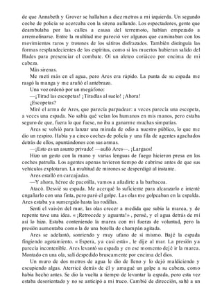 de que Annabeth y Grover se hallaban a diez metros a mi izquierda. Un segundo
coche de policía se acercaba con la sirena aullando. Los espectadores, gente que
deambulaba por las calles a causa del terremoto, habían empezado a
arremolinarse. Entre la multitud me pareció ver algunos que caminaban con los
movimientos raros y trotones de los sátiros disfrazados. También distinguía las
formas resplandecientes de los espíritus, como si los muertos hubieran salido del
Hades para presenciar el combate. Oí un aleteo coriáceo por encima de mi
cabeza.
Más sirenas.
Me metí más en el agua, pero Ares era rápido. La punta de su espada me
rasgó la manga y me arañó el antebrazo.
Una voz ordenó por un megáfono:
—¡Tirad las escopetas! ¡Tiradlas al suelo! ¡Ahora!
¿Escopetas?
Miré el arma de Ares, que parecía parpadear: a veces parecía una escopeta,
a veces una espada. No sabía qué veían los humanos en mis manos, pero estaba
seguro de que, fuera lo que fuese, no iba a ganarme muchas simpatías.
Ares se volvió para lanzar una mirada de odio a nuestro público, lo que me
dio un respiro. Había ya cinco coches de policía y una fila de agentes agachados
detrás de ellos, apuntándonos con sus armas.
—¡Esto es un asunto privado! —aulló Ares—. ¡Largaos!
Hizo un gesto con la mano y varias lenguas de fuego hicieron presa en los
coches patrulla. Los agentes apenas tuvieron tiempo de cubrirse antes de que sus
vehículos explotaran. La multitud de mirones se desperdigó al instante.
Ares estalló en carcajadas.
—Y ahora, héroe de pacotilla, vamos a añadirte a la barbacoa.
Atacó. Desvié su espada. Me acerqué lo suficiente para alcanzarlo e intenté
engañarlo con una finta, pero paró el golpe. Las olas me golpeaban en la espalda.
Ares estaba ya sumergido hasta las rodillas.
Sentí el vaivén del mar, las olas crecer a medida que subía la marea, y de
repente tuve una idea. « ¡Retrocede y aguanta!» , pensé, y el agua detrás de mí
así lo hizo. Estaba conteniendo la marea con mi fuerza de voluntad, pero la
presión aumentaba como la de una botella de champán agitada.
Ares se adelantó, sonriendo y muy ufano de sí mismo. Bajé la espada
fingiendo agotamiento. « Espera, ya casi está» , le dije al mar. La presión ya
parecía incontenible. Ares levantó su espada y en ese momento dejé ir la marea.
Montado en una ola, salí despedido bruscamente por encima del dios.
Un muro de dos metros de agua le dio de lleno y lo dejó maldiciendo y
escupiendo algas. Aterricé detrás de él y amagué un golpe a su cabeza, como
había hecho antes. Se dio la vuelta a tiempo de levantar la espada, pero esta vez
estaba desorientado y no se anticipó a mi truco. Cambié de dirección, salté a un
 
