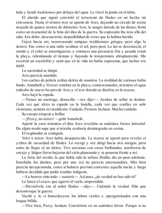 lado y hendí Anaklusmos por debajo del agua. Le clavé la punta en el talón.
El alarido que siguió convirtió el terremoto de Hades en un hecho sin
relevancia. Hasta el mismo mar se apartó de Ares, dejando un círculo de arena
mojada de quince metros de diámetro. Icor, la sangre dorada de los dioses, brotó
como un manantial de la bota del dios de la guerra. Su expresión iba más allá del
odio. Era dolor, desconcierto, imposibilidad de creer que lo habían herido.
Cojeó hacia mí, murmurando antiguas maldiciones griegas, pero algo lo
detuvo. Fue como si una nube ocultase el sol, pero peor. La luz se desvaneció, el
sonido y el color se amortiguaron, y entonces una presencia fría y pesada cruzó
la playa, ralentizando el tiempo y bajando la temperatura abruptamente. Me
recorrió un escalofrío y sentí que en la vida no había esperanza, que luchar era
inútil.
La oscuridad se disipó.
Ares parecía aturdido.
Los coches de policía ardían detrás de nosotros. La multitud de curiosos había
huido. Annabeth y Grover estaban en la playa, conmocionados, mientras el agua
rodeaba de nuevo los pies de Ares y el icor dorado se disolvía en la marea.
Ares bajó la espada.
—Tienes un enemigo, diosecillo —me dijo—. Acabas de sellar tu destino.
Cada vez que alces tu espada en la batalla, cada vez que confíes en salir
victorioso, sentirás mi maldición. Cuidado, Perseus Jackson. Mucho cuidado.
Su cuerpo empezó a brillar.
—¡Percy, no mires! —gritó Annabeth.
Aparté la cara mientras el dios Ares revelaba su auténtica forma inmortal.
De algún modo supe que si miraba acabaría desintegrado en ceniza.
El resplandor se extinguió.
Volví a mirar. Ares había desaparecido. La marea se apartó para revelar el
yelmo de oscuridad de Hades. Lo recogí y me dirigí hacia mis amigos, pero
antes de llegar oí un aleteo. Tres ancianas con caras furibundas, sombreros de
encaje y látigos fieros bajaron del cielo planeando y se posaron frente a mí.
La furia del medio, la que había sido la señora Dodds, dio un paso adelante.
Enseñaba los dientes, pero por una vez no parecía amenazadora. Más bien
parecía decepcionada, como si hubiera previsto comerme aquella noche y luego
hubiese decidido que podía resultar indigesto.
—Lo hemos visto todo —susurró—. Así pues, ¿de verdad no has sido tú?
Le lancé el casco, que agarró al vuelo, sorprendida.
—Devuélvele eso al señor Hades —dije—. Cuéntale la verdad. Dile que
desconvoque la guerra.
Vaciló y la vi humedecerse los labios verdes y apergaminados con una
lengua bífida.
—Vive bien, Percy Jackson. Conviértete en un auténtico héroe. Porque si no
 