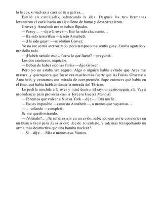 lo haces, si vuelves a caer en mis garras…
Estalló en carcajadas, saboreando la idea. Después las tres hermanas
levantaron el vuelo hacia un cielo lleno de humo y desaparecieron.
Grover y Annabeth me miraban flipados.
—Percy… —dijo Grover—. Eso ha sido alucinante…
—Ha sido terrorífico —terció Annabeth.
—¡Ha sido guay! —se obstinó Grover.
Yo no me sentía aterrorizado, pero tampoco me sentía guay. Estaba agotado y
me dolía todo.
—¿Habéis sentido eso… fuera lo que fuese? —pregunté.
Los dos asintieron, inquietos.
—Deben de haber sido las Furias —dijo Grover.
Pero yo no estaba tan seguro. Algo o alguien había evitado que Ares me
matara, y quienquiera que fuese era mucho más fuerte que las Furias. Observé a
Annabeth, y cruzamos una mirada de comprensión. Supe entonces qué había en
el foso, qué había hablado desde la entrada del Tártaro.
Le pedí la mochila a Grover y miré dentro. El rayo maestro seguía allí. Vaya
menudencia para provocar casi la Tercera Guerra Mundial.
—Tenemos que volver a Nueva York—dije—. Esta noche.
—Eso es imposible —contestó Annabeth—, a menos que vayamos…
—… volando —completé.
Se me quedó mirando.
—¿Volando?… ¿Te refieres a ir en un avión, sabiendo que así te conviertes en
un blanco fácil para Zeus si éste decide reventarte, y además transportando un
arma más destructiva que una bomba nuclear?
—Sí —dije—. Más o menos eso. Vamos.
 