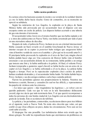 CAPÍTULO 21
Saldo cuentas pendientes
Es curioso cómo los humanos ajustan la mente a su versión de la realidad. Quirón
ya me lo había dicho hacía mucho. Como de costumbre, en su momento no
aprecié su sabiduría.
Según los noticiarios de Los Ángeles, la explosión en la playa de Santa
Mónica había sido provocada por un secuestrador loco al disparar con una
escopeta contra un coche de policía. Los disparos habían acertado a una tubería
de gas rota durante el terremoto.
El secuestrador (alias Ares) era el mismo hombre que nos había raptado a mí
y a otros dos adolescentes en Nueva York y nos había arrastrado por todo el país
en una aterradora odisea de diez días.
Después de todo, el pobrecito Percy Jackson no era un criminal internacional.
Había causado un buen revuelo en el autobús Greyhound de Nueva Jersey al
intentar escapar de su captor (a posteriori hubo testigos que aseguraron haber
visto al hombre vestido de cuero en el autobús: « ¿Por qué no lo recordé antes?» ).
El psicópata había provocado la explosión en el arco de San Luis; ningún chaval
habría podido hacer algo así. Una camarera de Denver había visto al hombre
amenazar a sus secuestrados delante de su restaurante, había pedido a un amigo
que tomara una foto y lo había notificado a la policía. Al final, el valiente Percy
Jackson (empezaba a gustarme aquel chaval) se había hecho con un arma de su
captor en Los Ángeles y se había enfrentado a él en la playa. La policía había
llegado a tiempo. Pero en la espectacular explosión cinco coches de policía
habían resultado destruidos y el secuestrador había huido. No había habido bajas.
Percy Jackson y sus dos amigos estaban a salvo bajo custodia policial.
Fueron los periodistas quienes nos proporcionaron la historia. Nosotros nos
limitamos a asentir, llorosos y cansados (lo cual no fue difícil), y representamos
los papeles de víctimas ante las cámaras.
—Lo único que quiero —dije tragándome las lagrimas—, es volver con mi
querido padrastro. Cada vez que lo veía en la tele llamándome delincuente
juvenil, algo me decía que todo terminaría bien. Y sé que querrá recompensar a
todas las personas de esta bonita ciudad de Los Ángeles con un electrodoméstico
gratis de su tienda. Éste es su número de teléfono.
La policía y los periodistas, conmovidos, recolectaron dinero para tres billetes
en el siguiente vuelo a Nueva York. No tenía otra elección que volar, así que
confié en que Zeus aflojara un poco, dadas las circunstancias. Pero aun así me
costó subir al avión.
El despegue fue una pesadilla. Las turbulencias daban más miedo que los
dioses griegos. No solté los reposabrazos hasta que aterrizamos sin problemas en
 