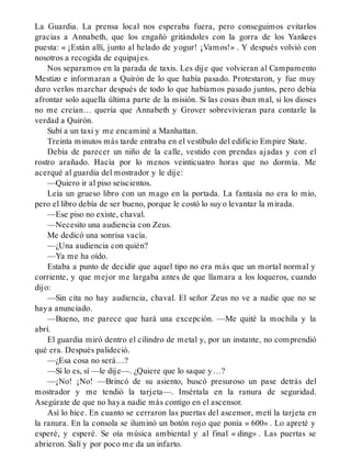 La Guardia. La prensa local nos esperaba fuera, pero conseguimos evitarlos
gracias a Annabeth, que los engañó gritándoles con la gorra de los Yankees
puesta: « ¡Están allí, junto al helado de yogur! ¡Vamos!» . Y después volvió con
nosotros a recogida de equipajes.
Nos separamos en la parada de taxis. Les dije que volvieran al Campamento
Mestizo e informaran a Quirón de lo que había pasado. Protestaron, y fue muy
duro verlos marchar después de todo lo que habíamos pasado juntos, pero debía
afrontar solo aquella última parte de la misión. Si las cosas iban mal, si los dioses
no me creían… quería que Annabeth y Grover sobrevivieran para contarle la
verdad a Quirón.
Subí a un taxi y me encaminé a Manhattan.
Treinta minutos más tarde entraba en el vestíbulo del edificio Empire State.
Debía de parecer un niño de la calle, vestido con prendas ajadas y con el
rostro arañado. Hacía por lo menos veinticuatro horas que no dormía. Me
acerqué al guardia del mostrador y le dije:
—Quiero ir al piso seiscientos.
Leía un grueso libro con un mago en la portada. La fantasía no era lo mío,
pero el libro debía de ser bueno, porque le costó lo suyo levantar la mirada.
—Ese piso no existe, chaval.
—Necesito una audiencia con Zeus.
Me dedicó una sonrisa vacía.
—¿Una audiencia con quién?
—Ya me ha oído.
Estaba a punto de decidir que aquel tipo no era más que un mortal normal y
corriente, y que mejor me largaba antes de que llamara a los loqueros, cuando
dijo:
—Sin cita no hay audiencia, chaval. El señor Zeus no ve a nadie que no se
haya anunciado.
—Bueno, me parece que hará una excepción. —Me quité la mochila y la
abrí.
El guardia miró dentro el cilindro de metal y, por un instante, no comprendió
qué era. Después palideció.
—¿Esa cosa no será…?
—Sí lo es, sí —le dije—. ¿Quiere que lo saque y…?
—¡No! ¡No! —Brincó de su asiento, buscó presuroso un pase detrás del
mostrador y me tendió la tarjeta—. Insértala en la ranura de seguridad.
Asegúrate de que no haya nadie más contigo en el ascensor.
Así lo hice. En cuanto se cerraron las puertas del ascensor, metí la tarjeta en
la ranura. En la consola se iluminó un botón rojo que ponía « 600» . Lo apreté y
esperé, y esperé. Se oía música ambiental y al final « ding» . Las puertas se
abrieron. Salí y por poco me da un infarto.
 