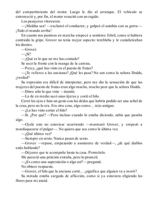 del compartimiento del motor. Luego le dio al arranque. El vehículo se
estremeció y, por fin, el motor resucitó con un rugido.
Los pasajeros vitorearon.
—¡Maldita sea! —exclamó el conductor, y golpeó el autobús con su gorra—.
¡Todo el mundo arriba!
En cuanto nos pusimos en marcha empecé a sentirme febril, como si hubiera
contraído la gripe. Grover no tenía mejor aspecto: temblaba y le castañeteaban
los dientes.
—Grover.
—¿Sí?
—¿Qué es lo que no me has contado?
Se secó la frente con la manga de la camisa.
—Percy, ¿qué has visto en el puesto de frutas?
—¿Te refieres a las ancianas? ¿Qué les pasa? No son como la señora Dodds,
¿verdad?
Su expresión era difícil de interpretar, pero me dio la sensación de que las
mujeres del puesto de frutas eran algo mucho, mucho peor que la señora Dodds.
—Dime sólo lo que viste —insistió.
—La de en medio sacó unas tijeras y cortó el hilo.
Cerró los ojos e hizo un gesto con los dedos que habría podido ser una señal de
la cruz, pero no lo era. Era otra cosa, algo como… más antiguo.
—¿La has visto cortar el hilo?
—Sí. ¿Por qué? —Pero incluso cuando lo estaba diciendo, sabía que pasaba
algo.
—Ojalá esto no estuviese ocurriendo —murmuró Grover, y empezó a
mordisquearse el pulgar—. No quiero que sea como la última vez.
—¿Qué última vez?
—Siempre en sexto. Nunca pasan de sexto.
—Grover —repuse, empezando a asustarme de verdad—, ¿de qué diablos
estás hablando?
—Déjame que te acompañe hasta tu casa. Promételo.
Me pareció una petición extraña, pero lo prometí.
—¿Es como una superstición o algo así? —pregunté.
No obtuve respuesta.
—Grover, el hilo que la anciana cortó… ¿significa que alguien va a morir?
Su mirada estaba cargada de aflicción, como si ya estuviera eligiendo las
flores para mi ataúd.
 