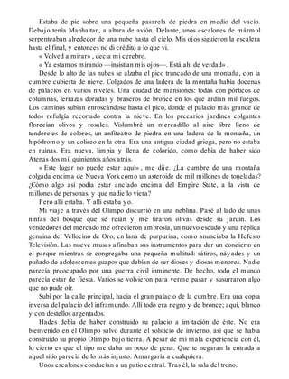 Estaba de pie sobre una pequeña pasarela de piedra en medio del vacío.
Debajo tenía Manhattan, a altura de avión. Delante, unos escalones de mármol
serpenteaban alrededor de una nube hasta el cielo. Mis ojos siguieron la escalera
hasta el final, y entonces no di crédito a lo que vi.
« Volved a mirar» , decía mi cerebro.
« Ya estamos mirando —insistían mis ojos—. Está ahí de verdad» .
Desde lo alto de las nubes se alzaba el pico truncado de una montaña, con la
cumbre cubierta de nieve. Colgados de una ladera de la montaña había docenas
de palacios en varios niveles. Una ciudad de mansiones: todas con pórticos de
columnas, terrazas doradas y braseros de bronce en los que ardían mil fuegos.
Los caminos subían enroscándose hasta el pico, donde el palacio más grande de
todos refulgía recortado contra la nieve. En los precarios jardines colgantes
florecían olivos y rosales. Vislumbré un mercadillo al aire libre lleno de
tenderetes de colores, un anfiteatro de piedra en una ladera de la montaña, un
hipódromo y un coliseo en la otra. Era una antigua ciudad griega, pero no estaba
en ruinas. Era nueva, limpia y llena de colorido, como debía de haber sido
Atenas dos mil quinientos años atrás.
« Este lugar no puede estar aquí» , me dije. ¿La cumbre de una montaña
colgada encima de Nueva York como un asteroide de mil millones de toneladas?
¿Cómo algo así podía estar anclado encima del Empire State, a la vista de
millones de personas, y que nadie lo viera?
Pero allí estaba. Y allí estaba yo.
Mi viaje a través del Olimpo discurrió en una neblina. Pasé al lado de unas
ninfas del bosque que se reían y me tiraron olivas desde su jardín. Los
vendedores del mercado me ofrecieron ambrosía, un nuevo escudo y una réplica
genuina del Vellocino de Oro, en lana de purpurina, como anunciaba la Hefesto
Televisión. Las nueve musas afinaban sus instrumentos para dar un concierto en
el parque mientras se congregaba una pequeña multitud: sátiros, náyades y un
puñado de adolescentes guapos que debían de ser dioses y diosas menores. Nadie
parecía preocupado por una guerra civil inminente. De hecho, todo el mundo
parecía estar de fiesta. Varios se volvieron para verme pasar y susurraron algo
que no pude oír.
Subí por la calle principal, hacia el gran palacio de la cumbre. Era una copia
inversa del palacio del inframundo. Allí todo era negro y de bronce; aquí, blanco
y con destellos argentados.
Hades debía de haber construido su palacio a imitación de éste. No era
bienvenido en el Olimpo salvo durante el solsticio de invierno, así que se había
construido su propio Olimpo bajo tierra. A pesar de mi mala experiencia con él,
lo cierto es que el tipo me daba un poco de pena. Que te negaran la entrada a
aquel sitio parecía de lo más injusto. Amargaría a cualquiera.
Unos escalones conducían a un patio central. Tras él, la sala del trono.
 