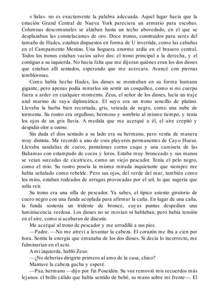 « Sala» no es exactamente la palabra adecuada. Aquel lugar hacía que la
estación Grand Central de Nueva York pareciera un armario para escobas.
Columnas descomunales se alzaban hasta un techo abovedado, en el que se
desplazaban las constelaciones de oro. Doce tronos, construidos para seres del
tamaño de Hades, estaban dispuestos en forma de U invertida, como las cabañas
en el Campamento Mestizo. Una hoguera enorme ardía en el brasero central.
Todos los tronos estaban vacíos salvo dos: el trono principal a la derecha, y el
contiguo a su izquierda. No hacía falta que me dijeran quiénes eran los dos dioses
que estaban allí sentados, esperando que me acercara. Avancé con piernas
temblorosas.
Como había hecho Hades, los dioses se mostraban en su forma humana
gigante, pero apenas podía mirarlos sin sentir un cosquilleo, como si mi cuerpo
fuera a arder en cualquier momento. Zeus, el señor de los dioses, lucía un traje
azul marino de raya diplomática. El suyo era un trono sencillo de platino.
Llevaba la barba bien recortada, gris, veteada de negro, como una nube de
tormenta. Su rostro era orgulloso, hermoso y sombrío al mismo tiempo, y tenía
los ojos de un gris lluvia. A medida que me acerqué a él, el aire crepitó y
despidió olor a ozono.
Sin duda el dios sentado a su lado era su hermano, pero vestía de manera
muy distinta. Me recordó a uno de esos playeros permanentes de Cayo Hueso.
Llevaba sandalias de cuero, pantalones cortos caqui y una camiseta de las
Bahamas con estampado de cocos y loros. Estaba muy bronceado y sus manos
se veían surcadas de cicatrices, como un viejo pescador. Tenía el pelo negro,
como el mío. Su rostro poseía la misma mirada inquietante que siempre me
había señalado como rebelde. Pero sus ojos, del verde del mar, también como
los míos, estaban rodeados de arrugas provocadas por el sol, lo que sugería que
solía reír.
Su trono era una silla de pescador. Ya sabes, el típico asiento giratorio de
cuero negro con una funda acoplada para afirmar la caña. En lugar de una caña,
la funda sostenía un tridente de bronce, cuyas puntas despedían una
luminiscencia verdosa. Los dioses no se movían ni hablaban, pero había tensión
en el aire, como si acabaran de discutir.
Me acerqué al trono de pescador y me arrodillé a sus pies.
—Padre. —No me atreví a levantar la cabeza. El corazón me iba a cien por
hora. Sentía la energía que emanaba de los dos dioses. Si decía lo incorrecto, me
fulminarían en el acto.
A mi izquierda, habló Zeus:
—¿No deberías dirigirte primero al amo de la casa, chico?
Mantuve la cabeza gacha y esperé.
—Paz, hermano —dijo por fin Poseidón. Su voz removió mis recuerdos más
lejanos: el brillo cálido que había sentido de bebé, su mano sobre mi frente—. El
 