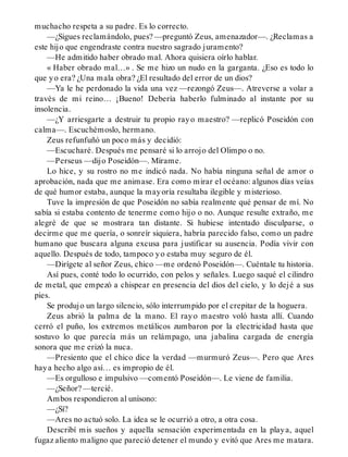 muchacho respeta a su padre. Es lo correcto.
—¿Sigues reclamándolo, pues? —preguntó Zeus, amenazador—. ¿Reclamas a
este hijo que engendraste contra nuestro sagrado juramento?
—He admitido haber obrado mal. Ahora quisiera oírlo hablar.
« Haber obrado mal…» . Se me hizo un nudo en la garganta. ¿Eso es todo lo
que yo era? ¿Una mala obra? ¿El resultado del error de un dios?
—Ya le he perdonado la vida una vez —rezongó Zeus—. Atreverse a volar a
través de mi reino… ¡Bueno! Debería haberlo fulminado al instante por su
insolencia.
—¿Y arriesgarte a destruir tu propio rayo maestro? —replicó Poseidón con
calma—. Escuchémoslo, hermano.
Zeus refunfuñó un poco más y decidió:
—Escucharé. Después me pensaré si lo arrojo del Olimpo o no.
—Perseus —dijo Poseidón—. Mírame.
Lo hice, y su rostro no me indicó nada. No había ninguna señal de amor o
aprobación, nada que me animase. Era como mirar el océano: algunos días veías
de qué humor estaba, aunque la mayoría resultaba ilegible y misterioso.
Tuve la impresión de que Poseidón no sabía realmente qué pensar de mí. No
sabía si estaba contento de tenerme como hijo o no. Aunque resulte extraño, me
alegré de que se mostrara tan distante. Si hubiese intentado disculparse, o
decirme que me quería, o sonreír siquiera, habría parecido falso, como un padre
humano que buscara alguna excusa para justificar su ausencia. Podía vivir con
aquello. Después de todo, tampoco yo estaba muy seguro de él.
—Dirígete al señor Zeus, chico —me ordenó Poseidón—. Cuéntale tu historia.
Así pues, conté todo lo ocurrido, con pelos y señales. Luego saqué el cilindro
de metal, que empezó a chispear en presencia del dios del cielo, y lo dejé a sus
pies.
Se produjo un largo silencio, sólo interrumpido por el crepitar de la hoguera.
Zeus abrió la palma de la mano. El rayo maestro voló hasta allí. Cuando
cerró el puño, los extremos metálicos zumbaron por la electricidad hasta que
sostuvo lo que parecía más un relámpago, una jabalina cargada de energía
sonora que me erizó la nuca.
—Presiento que el chico dice la verdad —murmuró Zeus—. Pero que Ares
haya hecho algo así… es impropio de él.
—Es orgulloso e impulsivo —comentó Poseidón—. Le viene de familia.
—¿Señor? —tercié.
Ambos respondieron al unísono:
—¿Sí?
—Ares no actuó solo. La idea se le ocurrió a otro, a otra cosa.
Describí mis sueños y aquella sensación experimentada en la playa, aquel
fugaz aliento maligno que pareció detener el mundo y evitó que Ares me matara.
 