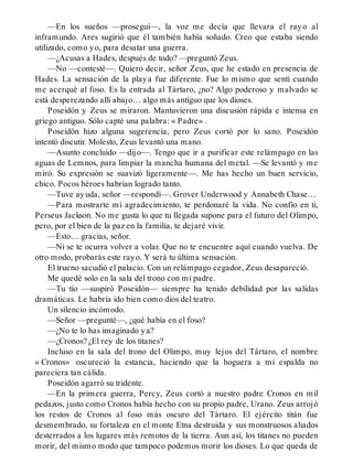 —En los sueños —proseguí—, la voz me decía que llevara el rayo al
inframundo. Ares sugirió que él también había soñado. Creo que estaba siendo
utilizado, como yo, para desatar una guerra.
—¿Acusas a Hades, después de todo? —preguntó Zeus.
—No —contesté—. Quiero decir, señor Zeus, que he estado en presencia de
Hades. La sensación de la playa fue diferente. Fue lo mismo que sentí cuando
me acerqué al foso. Es la entrada al Tártaro, ¿no? Algo poderoso y malvado se
está desperezando allí abajo… algo más antiguo que los dioses.
Poseidón y Zeus se miraron. Mantuvieron una discusión rápida e intensa en
griego antiguo. Sólo capté una palabra: « Padre» .
Poseidón hizo alguna sugerencia, pero Zeus cortó por lo sano. Poseidón
intentó discutir. Molesto, Zeus levantó una mano.
—Asunto concluido —dijo—. Tengo que ir a purificar este relámpago en las
aguas de Lemnos, para limpiar la mancha humana del metal. —Se levantó y me
miró. Su expresión se suavizó ligeramente—. Me has hecho un buen servicio,
chico. Pocos héroes habrían logrado tanto.
—Tuve ayuda, señor —respondí—. Grover Underwood y Annabeth Chase…
—Para mostrarte mi agradecimiento, te perdonaré la vida. No confío en ti,
Perseus Jackson. No me gusta lo que tu llegada supone para el futuro del Olimpo,
pero, por el bien de la paz en la familia, te dejaré vivir.
—Esto… gracias, señor.
—Ni se te ocurra volver a volar. Que no te encuentre aquí cuando vuelva. De
otro modo, probarás este rayo. Y será tu última sensación.
El trueno sacudió el palacio. Con un relámpago cegador, Zeus desapareció.
Me quedé solo en la sala del trono con mi padre.
—Tu tío —suspiró Poseidón— siempre ha tenido debilidad por las salidas
dramáticas. Le habría ido bien como dios del teatro.
Un silencio incómodo.
—Señor —pregunté—, ¿qué había en el foso?
—¿No te lo has imaginado ya?
—¿Cronos? ¿El rey de los titanes?
Incluso en la sala del trono del Olimpo, muy lejos del Tártaro, el nombre
« Cronos» oscureció la estancia, haciendo que la hoguera a mi espalda no
pareciera tan cálida.
Poseidón agarró su tridente.
—En la primera guerra, Percy, Zeus cortó a nuestro padre Cronos en mil
pedazos, justo como Cronos había hecho con su propio padre, Urano. Zeus arrojó
los restos de Cronos al foso más oscuro del Tártaro. El ejército titán fue
desmembrado, su fortaleza en el monte Etna destruida y sus monstruosos aliados
desterrados a los lugares más remotos de la tierra. Aun así, los titanes no pueden
morir, del mismo modo que tampoco podemos morir los dioses. Lo que queda de
 