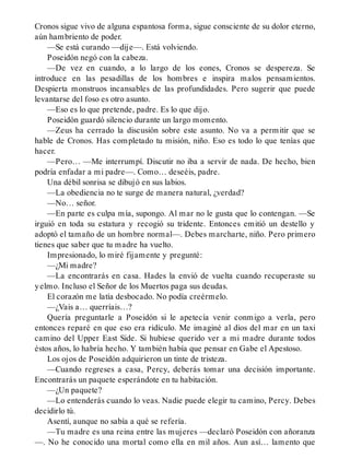 Cronos sigue vivo de alguna espantosa forma, sigue consciente de su dolor eterno,
aún hambriento de poder.
—Se está curando —dije—. Está volviendo.
Poseidón negó con la cabeza.
—De vez en cuando, a lo largo de los eones, Cronos se despereza. Se
introduce en las pesadillas de los hombres e inspira malos pensamientos.
Despierta monstruos incansables de las profundidades. Pero sugerir que puede
levantarse del foso es otro asunto.
—Eso es lo que pretende, padre. Es lo que dijo.
Poseidón guardó silencio durante un largo momento.
—Zeus ha cerrado la discusión sobre este asunto. No va a permitir que se
hable de Cronos. Has completado tu misión, niño. Eso es todo lo que tenías que
hacer.
—Pero… —Me interrumpí. Discutir no iba a servir de nada. De hecho, bien
podría enfadar a mi padre—. Como… deseéis, padre.
Una débil sonrisa se dibujó en sus labios.
—La obediencia no te surge de manera natural, ¿verdad?
—No… señor.
—En parte es culpa mía, supongo. Al mar no le gusta que lo contengan. —Se
irguió en toda su estatura y recogió su tridente. Entonces emitió un destello y
adoptó el tamaño de un hombre normal—. Debes marcharte, niño. Pero primero
tienes que saber que tu madre ha vuelto.
Impresionado, lo miré fijamente y pregunté:
—¿Mi madre?
—La encontrarás en casa. Hades la envió de vuelta cuando recuperaste su
yelmo. Incluso el Señor de los Muertos paga sus deudas.
El corazón me latía desbocado. No podía creérmelo.
—¿Vais a… querríais…?
Quería preguntarle a Poseidón si le apetecía venir conmigo a verla, pero
entonces reparé en que eso era ridículo. Me imaginé al dios del mar en un taxi
camino del Upper East Side. Si hubiese querido ver a mi madre durante todos
éstos años, lo habría hecho. Y también había que pensar en Gabe el Apestoso.
Los ojos de Poseidón adquirieron un tinte de tristeza.
—Cuando regreses a casa, Percy, deberás tomar una decisión importante.
Encontrarás un paquete esperándote en tu habitación.
—¿Un paquete?
—Lo entenderás cuando lo veas. Nadie puede elegir tu camino, Percy. Debes
decidirlo tú.
Asentí, aunque no sabía a qué se refería.
—Tu madre es una reina entre las mujeres —declaró Poseidón con añoranza
—. No he conocido una mortal como ella en mil años. Aun así… lamento que
 