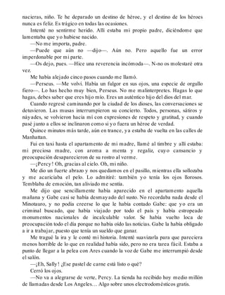 nacieras, niño. Te he deparado un destino de héroe, y el destino de los héroes
nunca es feliz. Es trágico en todas las ocasiones.
Intenté no sentirme herido. Allí estaba mi propio padre, diciéndome que
lamentaba que yo hubiese nacido.
—No me importa, padre.
—Puede que aún no —dijo—. Aún no. Pero aquello fue un error
imperdonable por mi parte.
—Os dejo, pues. —Hice una reverencia incómoda—. N-no os molestaré otra
vez.
Me había alejado cinco pasos cuando me llamó.
—Perseus. —Me volví. Había un fulgor en sus ojos, una especie de orgullo
fiero—. Lo has hecho muy bien, Perseus. No me malinterpretes. Hagas lo que
hagas, debes saber que eres hijo mío. Eres un auténtico hijo del dios del mar.
Cuando regresé caminando por la ciudad de los dioses, las conversaciones se
detuvieron. Las musas interrumpieron su concierto. Todos, personas, sátiros y
náyades, se volvieron hacia mí con expresiones de respeto y gratitud, y cuando
pasé junto a ellos se inclinaron como si yo fuera un héroe de verdad.
Quince minutos más tarde, aún en trance, ya estaba de vuelta en las calles de
Manhattan.
Fui en taxi hasta el apartamento de mi madre, llamé al timbre y allí estaba:
mi preciosa madre, con aroma a menta y regaliz, cuyo cansancio y
preocupación desaparecieron de su rostro al verme.
—¡Percy! Oh, gracias al cielo. Oh, mi niño.
Me dio un fuerte abrazo y nos quedamos en el pasillo, mientras ella sollozaba
y me acariciaba el pelo. Lo admitiré: también yo tenía los ojos llorosos.
Temblaba de emoción, tan aliviado me sentía.
Me dijo que sencillamente había aparecido en el apartamento aquella
mañana y Gabe casi se había desmayado del susto. No recordaba nada desde el
Minotauro, y no podía creerse lo que le había contado Gabe: que yo era un
criminal buscado, que había viajado por todo el país y había estropeado
monumentos nacionales de incalculable valor. Se había vuelto loca de
preocupación todo el día porque no había oído las noticias. Gabe la había obligado
a ir a trabajar, puesto que tenía un sueldo que ganar.
Me tragué la ira y le conté mi historia. Intenté suavizarla para que pareciera
menos horrible de lo que en realidad había sido, pero no era tarea fácil. Estaba a
punto de llegar a la pelea con Ares cuando la voz de Gabe me interrumpió desde
el salón.
—¡Eh, Sally! ¿Ese pastel de carne está listo o qué?
Cerró los ojos.
—No va a alegrarse de verte, Percy. La tienda ha recibido hoy medio millón
de llamadas desde Los Angeles… Algo sobre unos electrodomésticos gratis.
 