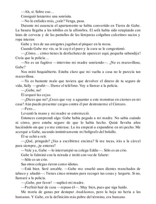 —Ah, sí. Sobre eso…
Consiguió lanzarme una sonrisita.
—No lo enfades más, ¿vale? Venga, pasa.
Durante mi ausencia el apartamento se había convertido en Tierra de Gabe.
La basura llegaba a los tobillos en la alfombra. El sofá había sido retapizado con
latas de cerveza y de las pantallas de las lámparas colgaban calcetines sucios y
ropa interior.
Gabe y tres de sus amigotes jugaban al póquer en la mesa.
Cuando Gabe me vio, se le cayó el puro y la cara se le congestionó.
—¿Cómo… cómo tienes la desfachatez de aparecer aquí, pequeña sabandija?
Creía que la policía…
—No es un fugitivo —intervino mi madre sonriendo—. ¿No es maravilloso,
Gabe?
Nos miró boquiabierto. Estaba claro que mi vuelta a casa no le parecía tan
maravillosa.
—Ya es bastante malo que tuviera que devolver el dinero de tu seguro de
vida, Sally —gruñó—. Dame el teléfono. Voy a llamar a la policía.
—¡Gabe, no!
Él arqueó las cejas.
—¿Dices que no? ¿Crees que voy a aguantar a este monstruo en ciernes en mi
casa? Aún puedo presentar cargos contra él por destrozarme el Cámaro.
—Pero…
Levantó la mano y mi madre se estremeció.
Entonces comprendí algo: Gabe había pegado a mi madre. No sabía cuándo
ni cómo, pero estaba seguro de que lo había hecho. Quizá llevaba años
haciéndolo sin que yo me enterase. La ira empezó a expandirse en mi pecho. Me
acerqué a Gabe, sacando instintivamente mi bolígrafo del bolsillo.
Él se echó a reír.
—¿Qué, pringado? ¿Vas a escribirme encima? Si me tocas, irás a la cárcel
para siempre, ¿te enteras?
—Vale ya, Gabe —lo interrumpió su colega Eddie—. Sólo es un crío.
Gabe lo fulminó con la mirada e imitó con voz de falsete:
—Sólo es un crío.
Sus otros colegas rieron como idiotas.
—Está bien. Seré amable. —Gabe me enseñó unos dientes manchados de
tabaco y añadió—: Tienes cinco minutos para recoger tus cosas y largarte. Si no,
llamaré a la policía.
—¡Gabe, por favor! —suplicó mi madre.
—Prefirió huir de casa —repuso él—. Muy bien, pues que siga huido.
Me moría de ganas por destapar Anaklusmos, pero la hoja no hería a los
humanos. Y Gabe, en la definición más pobre del término, era humano.
 