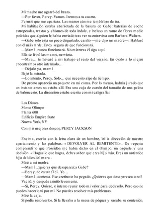 Mi madre me agarró del brazo.
—Por favor, Percy. Vamos. Iremos a tu cuarto.
Permití que me apartara. Las manos aún me temblaban de ira.
Mi habitación estaba abarrotada de la basura de Gabe: baterías de coche
estropeadas, trastos y chismes de toda índole, e incluso un ramo de flores medio
podridas que alguien le había enviado tras ver su entrevista con Barbara Walters.
—Gabe sólo está un poco disgustado, cariño —me dijo mi madre—. Hablaré
con él más tarde. Estoy segura de que funcionará.
—Mamá, nunca funcionará. No mientras él siga aquí.
Ella se frotó las manos, nerviosa.
—Mira… te llevaré a mi trabajo el resto del verano. En otoño a lo mejor
encontramos otro internado…
—Déjalo ya, mamá.
Bajó la mirada.
—Lo intento, Percy. Sólo… que necesito algo de tiempo.
De pronto apareció un paquete en mi cama. Por lo menos, habría jurado que
un instante antes no estaba allí. Era una caja de cartón del tamaño de una pelota
de baloncesto. La dirección estaba escrita con mi caligrafía:
Los Dioses
Monte Olimpo
Planta 600
Edificio Empire State
Nueva York, NY
Con mis mejores deseos, PERCY JACKSON
Encima, escrita con la letra clara de un hombre, leí la dirección de nuestro
apartamento y las palabras: « DEVOLVER AL REMITENTE» . De repente
comprendí lo que Poseidón me había dicho en el Olimpo: un paquete y una
decisión. « Hagas lo que hagas, debes saber que eres hijo mío. Eres un auténtico
hijo del dios del mar» .
Miré a mi madre.
—Mamá, ¿quieres que desaparezca Gabe?
—Percy, no es tan fácil. Yo…
—Mamá, contesta. Ese cretino te ha pegado. ¿Quieres que desaparezca o no?
Vaciló, y después asintió levemente.
—Sí, Percy. Quiero, e intento reunir todo mi valor para decírselo. Pero eso no
puedes hacerlo tú por mí. No puedes resolver mis problemas.
Miré la caja.
Sí podía resolverlos. Si la llevaba a la mesa de póquer y sacaba su contenido,
 