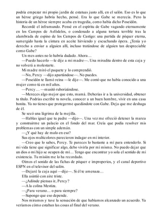 podría empezar mi propio jardín de estatuas justo allí, en el salón. Eso es lo que
un héroe griego habría hecho, pensé. Era lo que Gabe se merecía. Pero la
historia de un héroe siempre acaba en tragedia, como había dicho Poseidón.
Recordé el inframundo. Pensé en el espíritu de Gabe vagando eternamente
en los Campos de Asfódelos, o condenado a alguna tortura terrible tras la
alambrada de espino de los Campos de Castigo: una partida de póquer eterna,
sumergido hasta la cintura en aceite hirviendo y escuchando ópera. ¿Tenía yo
derecho a enviar a alguien allí, incluso tratándose de alguien tan despreciable
como Gabe?
Un mes antes no lo habría dudado. Ahora…
—Puedo hacerlo —le dije a mi madre—. Una miradita dentro de esta caja y
no volverá a molestarte.
Mi madre miró el paquete y lo comprendió.
—No, Percy —dijo apartándose—. No puedes.
—Poseidón te llamó reina —le dije—. Me contó que no había conocido a una
mujer como tú en mil años.
—Percy… —musitó ruborizándose.
—Mereces algo mejor que esto, mamá. Deberías ir a la universidad, obtener
tu título. Podrías escribir tu novela, conocer a un buen hombre, vivir en una casa
bonita. Ya no tienes que protegerme quedándote con Gabe. Deja que me deshaga
de él.
Se secó una lágrima de la mejilla.
—Hablas igual que tu padre —dijo—. Una vez me ofreció detener la marea
y construirme un palacio en el fondo del mar. Creía que podía resolver mis
problemas con un simple ademán.
—¿Y qué hay de malo en eso?
Sus ojos multicolores parecieron indagar en mi interior.
—Creo que lo sabes, Percy. Te pareces lo bastante a mí para entenderlo. Si
mi vida tiene que significar algo, debo vivirla por mí misma. No puedo dejar que
un dios o mi hijo se ocupen de mí… Tengo que encontrar yo sola el sentido de mi
existencia. Tu misión me lo ha recordado.
Oímos el sonido de las fichas de póquer e improperios, y el canal deportivo
ESPN en el televisor del salón.
—Dejaré la caja aquí —dije—. Si él te amenaza…
Ella asintió con aire triste.
—¿Adónde piensas ir, Percy?
—A la colina Mestiza.
—¿Para verano… o para siempre?
—Supongo que eso depende.
Nos miramos y tuve la sensación de que habíamos alcanzado un acuerdo. Ya
veríamos cómo estaban las cosas al final del verano.
 