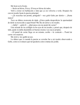 Me besó en la frente.
—Serás un héroe, Percy. El mayor héroe de todos.
Volví a mirar mi habitación e intuí que ya no volvería a verla. Después fui
con mi madre hasta la puerta principal.
—¿Te marchas tan pronto, pringado? —me gritó Gabe por detrás—. ¡Hasta
nunca!
Tuve un último momento de duda. ¿Cómo podía desperdiciar la oportunidad
de darle su merecido a aquel bruto? Me iba sin salvar a mi madre.
—¡Sally! —gritó él—. ¿Qué pasa con ese pastel de carne?
Una mirada de ira refulgió en los ojos de mi madre y pensé que, después de
todo, quizá sí estaba dejándola en buenas manos. Las suyas propias.
—El pastel de carne llega en un minuto, cariño —le contestó—. Pastel de
carne con sorpresa.
Me miró y me guiñó un ojo.
Lo último que vi cuando la puerta se cerraba fue a mi madre observando a
Gabe, como si evaluara qué tal quedaría como estatua de jardín.
 