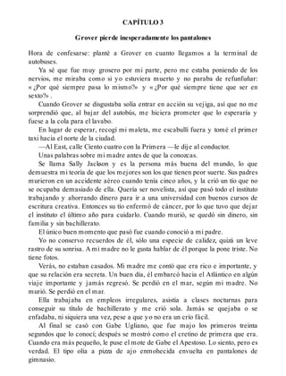 CAPÍTULO 3
Grover pierde inesperadamente los pantalones
Hora de confesarse: planté a Grover en cuanto llegamos a la terminal de
autobuses.
Ya sé que fue muy grosero por mi parte, pero me estaba poniendo de los
nervios, me miraba como si yo estuviera muerto y no paraba de refunfuñar:
« ¿Por qué siempre pasa lo mismo?» y « ¿Por qué siempre tiene que ser en
sexto?» .
Cuando Grover se disgustaba solía entrar en acción su vejiga, así que no me
sorprendió que, al bajar del autobús, me hiciera prometer que lo esperaría y
fuese a la cola para el lavabo.
En lugar de esperar, recogí mi maleta, me escabullí fuera y tomé el primer
taxi hacia el norte de la ciudad.
—Al East, calle Ciento cuatro con la Primera —le dije al conductor.
Unas palabras sobre mi madre antes de que la conozcas.
Se llama Sally Jackson y es la persona más buena del mundo, lo que
demuestra mi teoría de que los mejores son los que tienen peor suerte. Sus padres
murieron en un accidente aéreo cuando tenía cinco años, y la crió un tío que no
se ocupaba demasiado de ella. Quería ser novelista, así que pasó todo el instituto
trabajando y ahorrando dinero para ir a una universidad con buenos cursos de
escritura creativa. Entonces su tío enfermó de cáncer, por lo que tuvo que dejar
el instituto el último año para cuidarlo. Cuando murió, se quedó sin dinero, sin
familia y sin bachillerato.
El único buen momento que pasó fue cuando conoció a mi padre.
Yo no conservo recuerdos de él, sólo una especie de calidez, quizá un leve
rastro de su sonrisa. A mi madre no le gusta hablar de él porque la pone triste. No
tiene fotos.
Verás, no estaban casados. Mi madre me contó que era rico e importante, y
que su relación era secreta. Un buen día, él embarcó hacia el Atlántico en algún
viaje importante y jamás regresó. Se perdió en el mar, según mi madre. No
murió. Se perdió en el mar.
Ella trabajaba en empleos irregulares, asistía a clases nocturnas para
conseguir su título de bachillerato y me crió sola. Jamás se quejaba o se
enfadaba, ni siquiera una vez, pese a que yo no era un crío fácil.
Al final se casó con Gabe Ugliano, que fue majo los primeros treinta
segundos que lo conocí; después se mostró como el cretino de primera que era.
Cuando era más pequeño, le puse el mote de Gabe el Apestoso. Lo siento, pero es
verdad. El tipo olía a pizza de ajo enmohecida envuelta en pantalones de
gimnasio.
 
